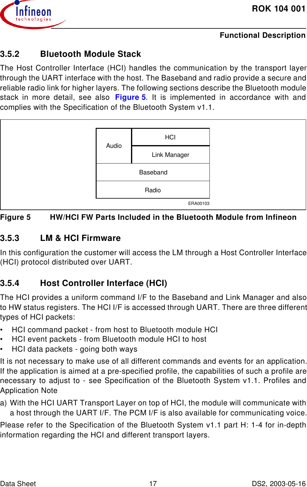 ROK104001Functional Description Data Sheet 17 DS2, 2003-05-16  3.5.2 Bluetooth Module StackThe Host Controller Interface (HCI) handles the communication by the transport layerthrough the UART interface with the host. The Baseband and radio provide a secure andreliable radio link for higher layers. The following sections describe the Bluetooth modulestack in more detail, see also  Figure5. It is implemented in accordance with andcomplies with the Specification of the Bluetooth System v1.1.Figure5 HW/HCI FW Parts Included in the Bluetooth Module from Infineon3.5.3 LM &amp; HCI FirmwareIn this configuration the customer will access the LM through a Host Controller Interface(HCI) protocol distributed over UART.3.5.4 Host Controller Interface (HCI)The HCI provides a uniform command I/F to the Baseband and Link Manager and alsoto HW status registers. The HCI I/F is accessed through UART. There are three differenttypes of HCI packets:•HCI command packet - from host to Bluetooth module HCI•HCI event packets - from Bluetooth module HCI to host•HCI data packets - going both waysIt is not necessary to make use of all different commands and events for an application.If the application is aimed at a pre-specified profile, the capabilities of such a profile arenecessary to adjust to - see Specification of the Bluetooth System v1.1. Profiles andApplication Notea) With the HCI UART Transport Layer on top of HCI, the module will communicate witha host through the UART I/F. The PCM I/F is also available for communicating voice.Please refer to the Specification of the Bluetooth System v1.1 part H: 1-4 for in-depthinformation regarding the HCI and different transport layers.ERA00103AudioHCILink ManagerBasebandRadio