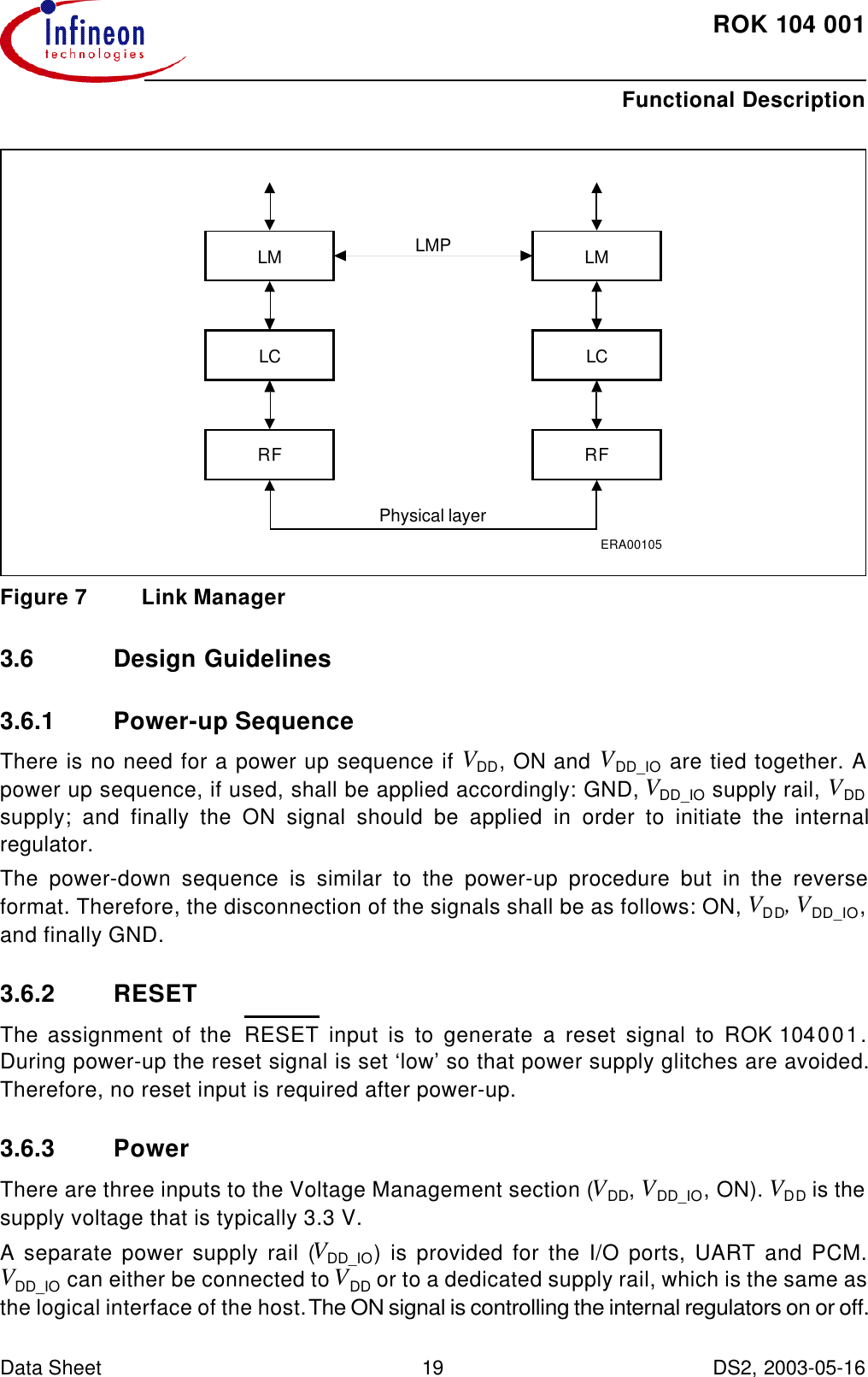ROK104001Functional Description Data Sheet 19 DS2, 2003-05-16  Figure7 Link Manager3.6 Design Guidelines3.6.1 Power-up SequenceThere is no need for a power up sequence if VDD, ON and VDD_IO are tied together. Apower up sequence, if used, shall be applied accordingly: GND, VDD_IO supply rail, VDDsupply; and finally the ON signal should be applied in order to initiate the internalregulator.The power-down sequence is similar to the power-up procedure but in the reverseformat. Therefore, the disconnection of the signals shall be as follows: ON, VDD, VDD_IO,and finally GND.3.6.2 RESETThe assignment of the  RESET input is to generate a reset signal to ROK104001.During power-up the reset signal is set ‘low’ so that power supply glitches are avoided.Therefore, no reset input is required after power-up.3.6.3 PowerThere are three inputs to the Voltage Management section (VDD, VDD_IO, ON). VDD is thesupply voltage that is typically 3.3 V.A separate power supply rail (VDD_IO) is provided for the I/O ports, UART and PCM.VDD_IO can either be connected to VDD or to a dedicated supply rail, which is the same asthe logical interface of the host. The ON signal is controlling the internal regulators on or off.ERA00105LMLCRFLMLCRFPhysical layerLMP