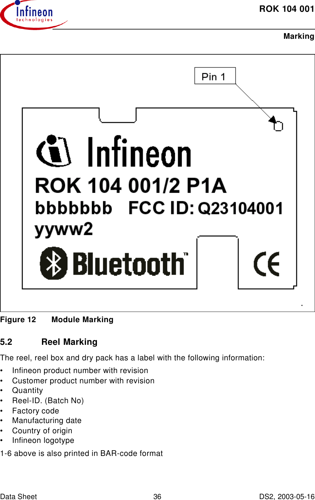 ROK104001MarkingData Sheet 36 DS2, 2003-05-16   Figure12 Module Marking5.2 Reel MarkingThe reel, reel box and dry pack has a label with the following information:•Infineon product number with revision•Customer product number with revision•Quantity•Reel-ID. (Batch No)•Factory code•Manufacturing date•Country of origin•Infineon logotype1-6 above is also printed in BAR-code format