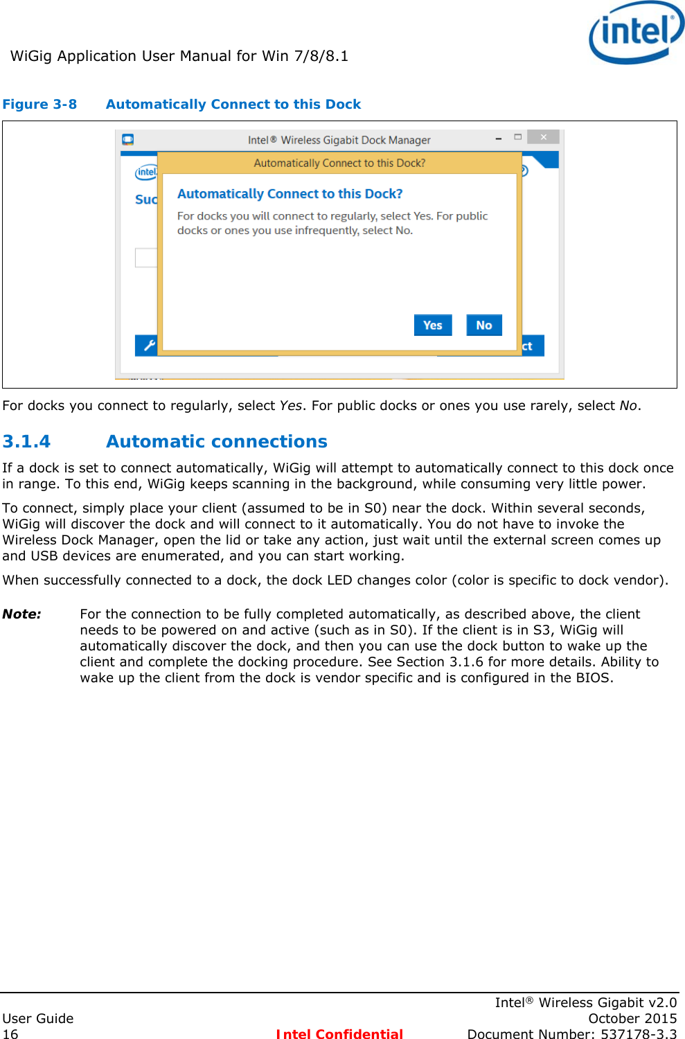 WiGig Application User Manual for Win 7/8/8.1 Intel® Wireless Gigabit v2.0 User Guide October 2015 16 Intel Confidential Document Number: 537178-3.3 Figure 3-8 Automatically Connect to this Dock For docks you connect to regularly, select Yes. For public docks or ones you use rarely, select No. 3.1.4 Automatic connections If a dock is set to connect automatically, WiGig will attempt to automatically connect to this dock once in range. To this end, WiGig keeps scanning in the background, while consuming very little power. To connect, simply place your client (assumed to be in S0) near the dock. Within several seconds, WiGig will discover the dock and will connect to it automatically. You do not have to invoke the Wireless Dock Manager, open the lid or take any action, just wait until the external screen comes up and USB devices are enumerated, and you can start working. When successfully connected to a dock, the dock LED changes color (color is specific to dock vendor). Note: For the connection to be fully completed automatically, as described above, the client needs to be powered on and active (such as in S0). If the client is in S3, WiGig will automatically discover the dock, and then you can use the dock button to wake up the client and complete the docking procedure. See Section 3.1.6 for more details. Ability to wake up the client from the dock is vendor specific and is configured in the BIOS.