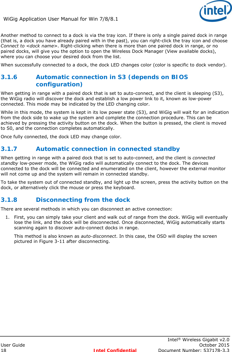 WiGig Application User Manual for Win 7/8/8.1 Intel® Wireless Gigabit v2.0 User Guide October 2015 18 Intel Confidential Document Number: 537178-3.3 Another method to connect to a dock is via the tray icon. If there is only a single paired dock in range (that is, a dock you have already paired with in the past), you can right-click the tray icon and choose Connect to <dock name>. Right-clicking when there is more than one paired dock in range, or no paired docks, will give you the option to open the Wireless Dock Manager (View available docks), where you can choose your desired dock from the list. When successfully connected to a dock, the dock LED changes color (color is specific to dock vendor). 3.1.6 Automatic connection in S3 (depends on BIOS configuration) When getting in range with a paired dock that is set to auto-connect, and the client is sleeping (S3), the WiGig radio will discover the dock and establish a low power link to it, known as low-power connected. This mode may be indicated by the LED changing color. While in this mode, the system is kept in its low power state (S3), and WiGig will wait for an indication from the dock side to wake up the system and complete the connection procedure. This can be achieved by pressing the activity button on the dock. When the button is pressed, the client is moved to S0, and the connection completes automatically. Once fully connected, the dock LED may change color. 3.1.7 Automatic connection in connected standby When getting in range with a paired dock that is set to auto-connect, and the client is connected standby low-power mode, the WiGig radio will automatically connect to the dock. The devices connected to the dock will be connected and enumerated on the client, however the external monitor will not come up and the system will remain in connected standby. To take the system out of connected standby, and light up the screen, press the activity button on the dock, or alternatively click the mouse or press the keyboard. 3.1.8 Disconnecting from the dock There are several methods in which you can disconnect an active connection: 1. First, you can simply take your client and walk out of range from the dock. WiGig will eventually lose the link, and the dock will be disconnected. Once disconnected, WiGig automatically starts scanning again to discover auto-connect docks in range. This method is also known as auto-disconnect. In this case, the OSD will display the screen pictured in Figure 3-11 after disconnecting.