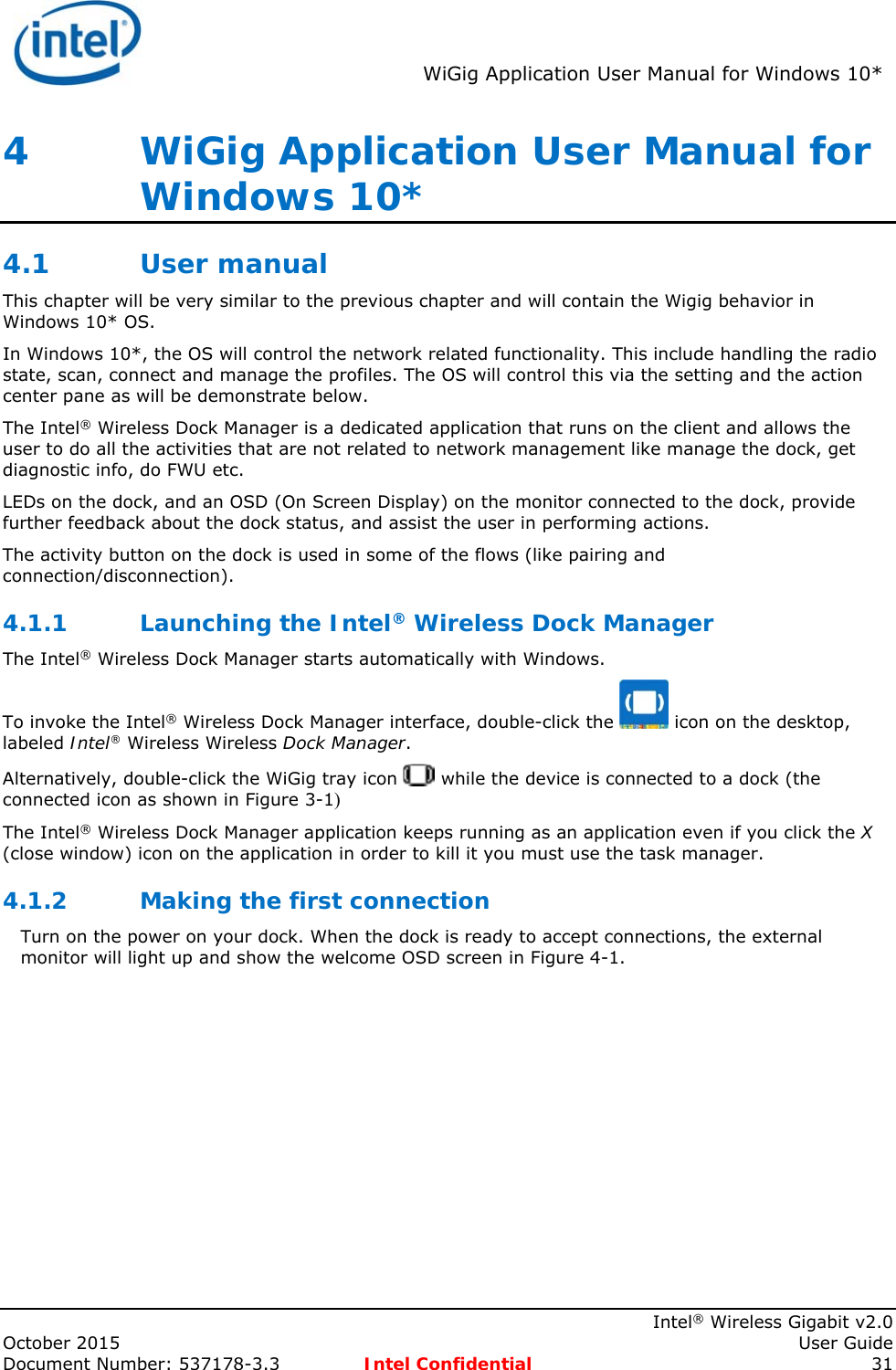 WiGig Application User Manual for Windows 10* Intel® Wireless Gigabit v2.0 October 2015 User Guide Document Number: 537178-3.3 Intel Confidential 31 4 WiGig Application User Manual for Windows 10* 4.1 User manual This chapter will be very similar to the previous chapter and will contain the Wigig behavior in Windows 10* OS. In Windows 10*, the OS will control the network related functionality. This include handling the radio state, scan, connect and manage the profiles. The OS will control this via the setting and the action center pane as will be demonstrate below. The Intel® Wireless Dock Manager is a dedicated application that runs on the client and allows the user to do all the activities that are not related to network management like manage the dock, get diagnostic info, do FWU etc. LEDs on the dock, and an OSD (On Screen Display) on the monitor connected to the dock, provide further feedback about the dock status, and assist the user in performing actions. The activity button on the dock is used in some of the flows (like pairing and connection/disconnection). 4.1.1 Launching the Intel® Wireless Dock Manager The Intel® Wireless Dock Manager starts automatically with Windows. To invoke the Intel® Wireless Dock Manager interface, double-click the icon on the desktop, labeled Intel® Wireless Wireless Dock Manager. Alternatively, double-click the WiGig tray icon while the device is connected to a dock (the connected icon as shown in Figure 3-1) The Intel® Wireless Dock Manager application keeps running as an application even if you click the X (close window) icon on the application in order to kill it you must use the task manager. 4.1.2 Making the first connection Turn on the power on your dock. When the dock is ready to accept connections, the external monitor will light up and show the welcome OSD screen in Figure 4-1.