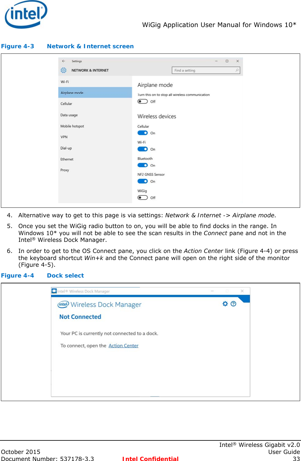 WiGig Application User Manual for Windows 10* Intel® Wireless Gigabit v2.0 October 2015 User Guide Document Number: 537178-3.3 Intel Confidential 33 Figure 4-3 Network & Internet screen 4. Alternative way to get to this page is via settings: Network & Internet -> Airplane mode. 5. Once you set the WiGig radio button to on, you will be able to find docks in the range. In Windows 10* you will not be able to see the scan results in the Connect pane and not in the Intel® Wireless Dock Manager. 6. In order to get to the OS Connect pane, you click on the Action Center link (Figure 4-4) or press the keyboard shortcut Win+k and the Connect pane will open on the right side of the monitor (Figure 4-5). Figure 4-4 Dock select