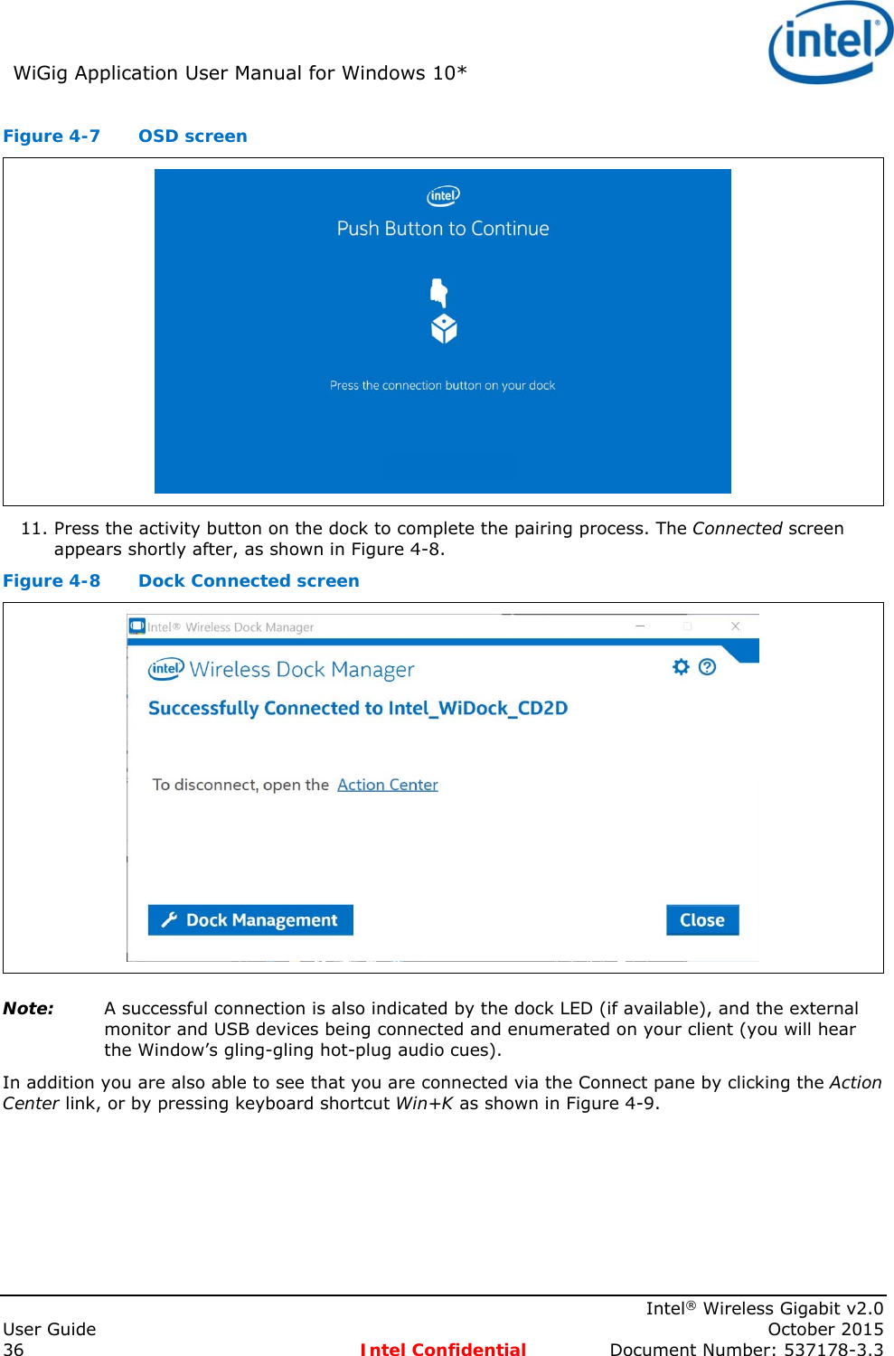 WiGig Application User Manual for Windows 10* Intel® Wireless Gigabit v2.0 User Guide October 2015 36 Intel Confidential Document Number: 537178-3.3 Figure 4-7 OSD screen 11. Press the activity button on the dock to complete the pairing process. The Connected screen appears shortly after, as shown in Figure 4-8. Figure 4-8 Dock Connected screen Note: A successful connection is also indicated by the dock LED (if available), and the external monitor and USB devices being connected and enumerated on your client (you will hear the Window’s gling-gling hot-plug audio cues). In addition you are also able to see that you are connected via the Connect pane by clicking the Action Center link, or by pressing keyboard shortcut Win+K as shown in Figure 4-9.