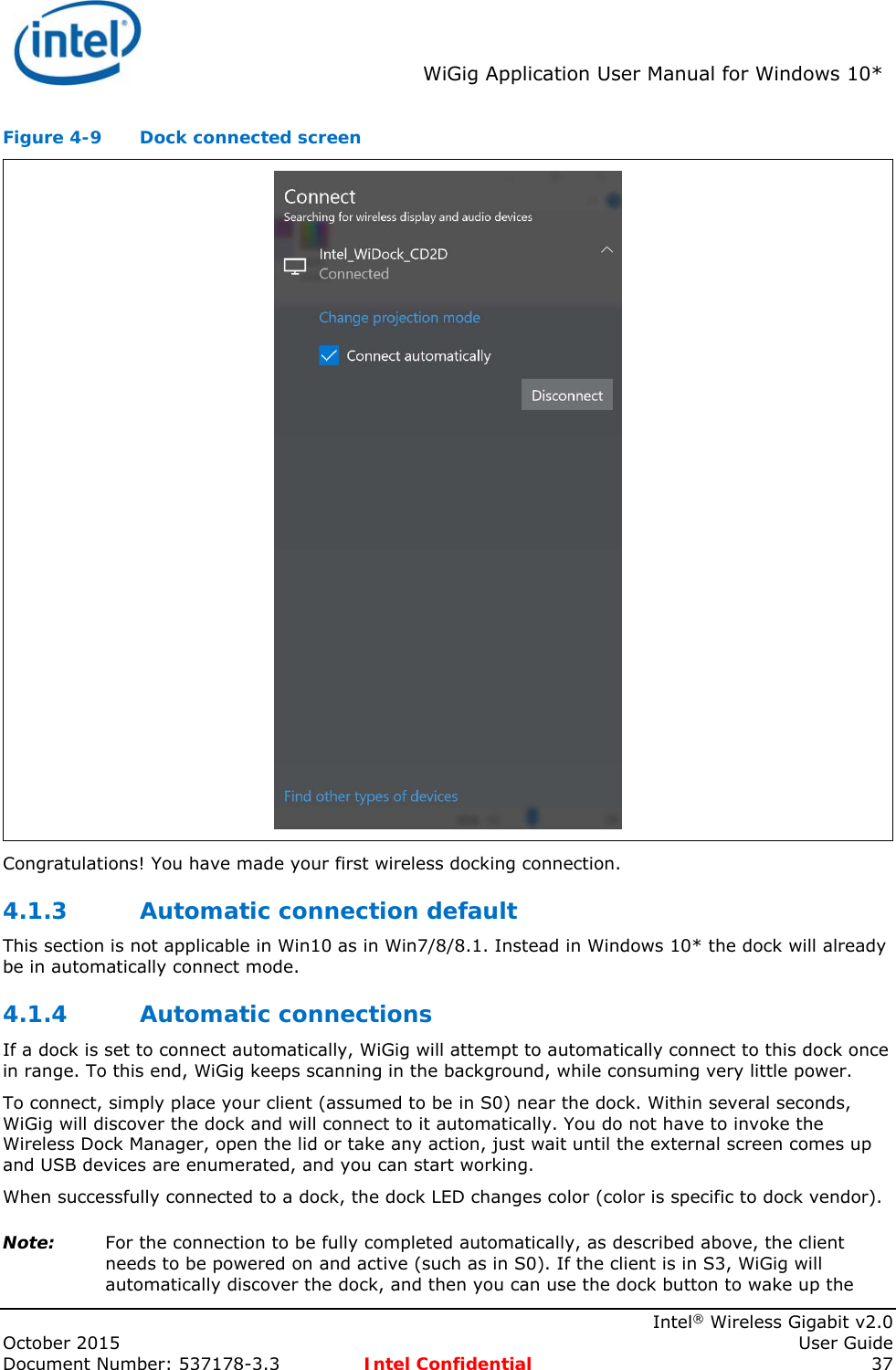 WiGig Application User Manual for Windows 10* Intel® Wireless Gigabit v2.0 October 2015 User Guide Document Number: 537178-3.3 Intel Confidential 37 Figure 4-9 Dock connected screen Congratulations! You have made your first wireless docking connection. 4.1.3 Automatic connection default This section is not applicable in Win10 as in Win7/8/8.1. Instead in Windows 10* the dock will already be in automatically connect mode. 4.1.4 Automatic connections If a dock is set to connect automatically, WiGig will attempt to automatically connect to this dock once in range. To this end, WiGig keeps scanning in the background, while consuming very little power. To connect, simply place your client (assumed to be in S0) near the dock. Within several seconds, WiGig will discover the dock and will connect to it automatically. You do not have to invoke the Wireless Dock Manager, open the lid or take any action, just wait until the external screen comes up and USB devices are enumerated, and you can start working. When successfully connected to a dock, the dock LED changes color (color is specific to dock vendor). Note: For the connection to be fully completed automatically, as described above, the client needs to be powered on and active (such as in S0). If the client is in S3, WiGig will automatically discover the dock, and then you can use the dock button to wake up the
