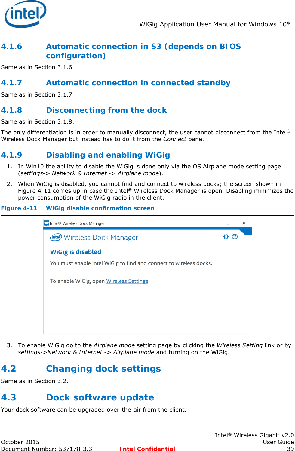 WiGig Application User Manual for Windows 10* Intel® Wireless Gigabit v2.0 October 2015 User Guide Document Number: 537178-3.3 Intel Confidential 39 4.1.6 Automatic connection in S3 (depends on BIOS configuration) Same as in Section 3.1.6 4.1.7 Automatic connection in connected standby Same as in Section 3.1.7 4.1.8 Disconnecting from the dock Same as in Section 3.1.8. The only differentiation is in order to manually disconnect, the user cannot disconnect from the Intel® Wireless Dock Manager but instead has to do it from the Connect pane. 4.1.9 Disabling and enabling WiGig 1. In Win10 the ability to disable the WiGig is done only via the OS Airplane mode setting page (settings-> Network & Internet -> Airplane mode). 2. When WiGig is disabled, you cannot find and connect to wireless docks; the screen shown in Figure 4-11 comes up in case the Intel® Wireless Dock Manager is open. Disabling minimizes the power consumption of the WiGig radio in the client. Figure 4-11 WiGig disable confirmation screen 3. To enable WiGig go to the Airplane mode setting page by clicking the Wireless Setting link or by settings->Network & Internet -> Airplane mode and turning on the WiGig. 4.2 Changing dock settings Same as in Section 3.2. 4.3 Dock software update Your dock software can be upgraded over-the-air from the client.