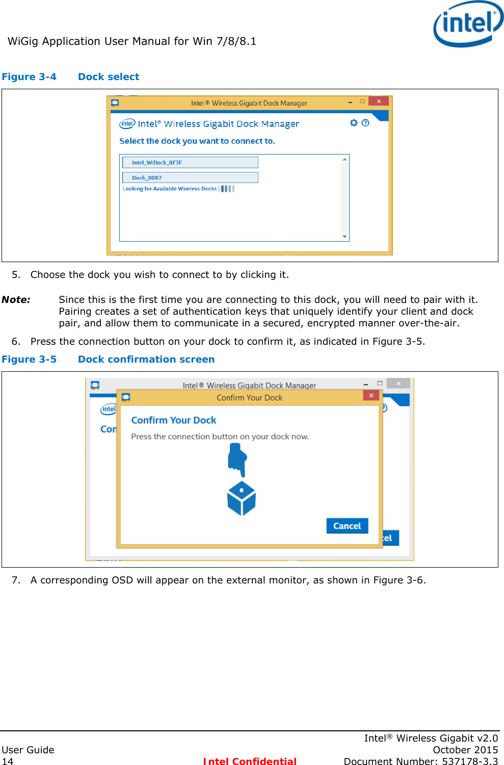WiGig Application User Manual for Win 7/8/8.1 Intel® Wireless Gigabit v2.0 User Guide October 2015 14 Intel Confidential Document Number: 537178-3.3 Figure 3-4 Dock select 5. Choose the dock you wish to connect to by clicking it. Note: Since this is the first time you are connecting to this dock, you will need to pair with it. Pairing creates a set of authentication keys that uniquely identify your client and dock pair, and allow them to communicate in a secured, encrypted manner over-the-air. 6. Press the connection button on your dock to confirm it, as indicated in Figure 3-5. Figure 3-5 Dock confirmation screen 7. A corresponding OSD will appear on the external monitor, as shown in Figure 3-6.