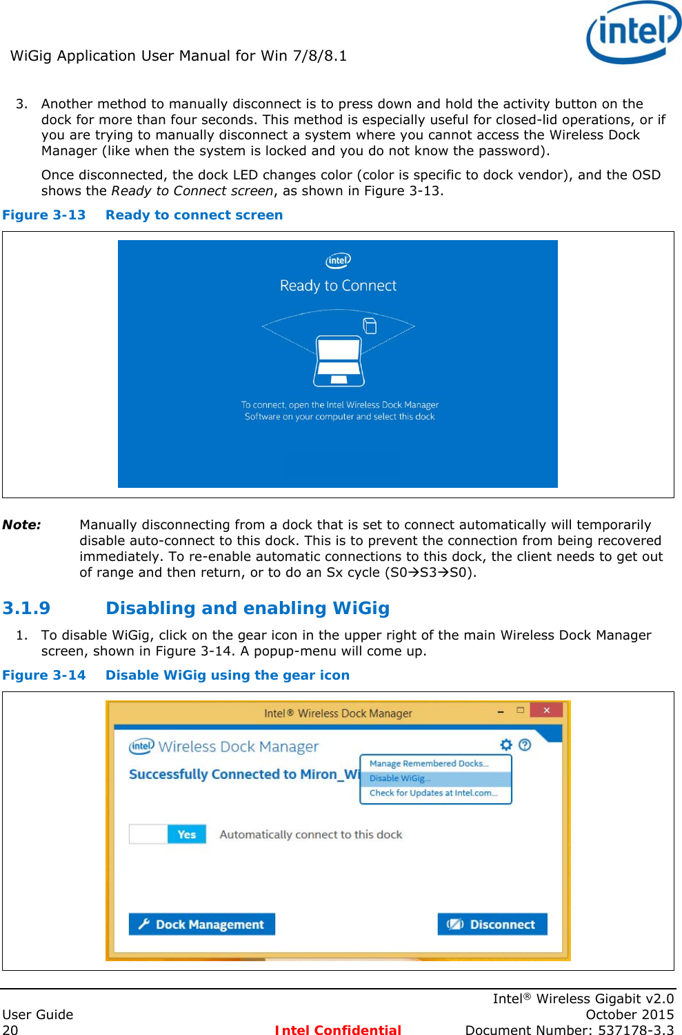 WiGig Application User Manual for Win 7/8/8.1 Intel® Wireless Gigabit v2.0 User Guide October 2015 20 Intel Confidential Document Number: 537178-3.3 3. Another method to manually disconnect is to press down and hold the activity button on the dock for more than four seconds. This method is especially useful for closed-lid operations, or if you are trying to manually disconnect a system where you cannot access the Wireless Dock Manager (like when the system is locked and you do not know the password). Once disconnected, the dock LED changes color (color is specific to dock vendor), and the OSD shows the Ready to Connect screen, as shown in Figure 3-13. Figure 3-13 Ready to connect screen Note: Manually disconnecting from a dock that is set to connect automatically will temporarily disable auto-connect to this dock. This is to prevent the connection from being recovered immediately. To re-enable automatic connections to this dock, the client needs to get out of range and then return, or to do an Sx cycle (S0S3S0). 3.1.9 Disabling and enabling WiGig 1. To disable WiGig, click on the gear icon in the upper right of the main Wireless Dock Manager screen, shown in Figure 3-14. A popup-menu will come up. Figure 3-14 Disable WiGig using the gear icon