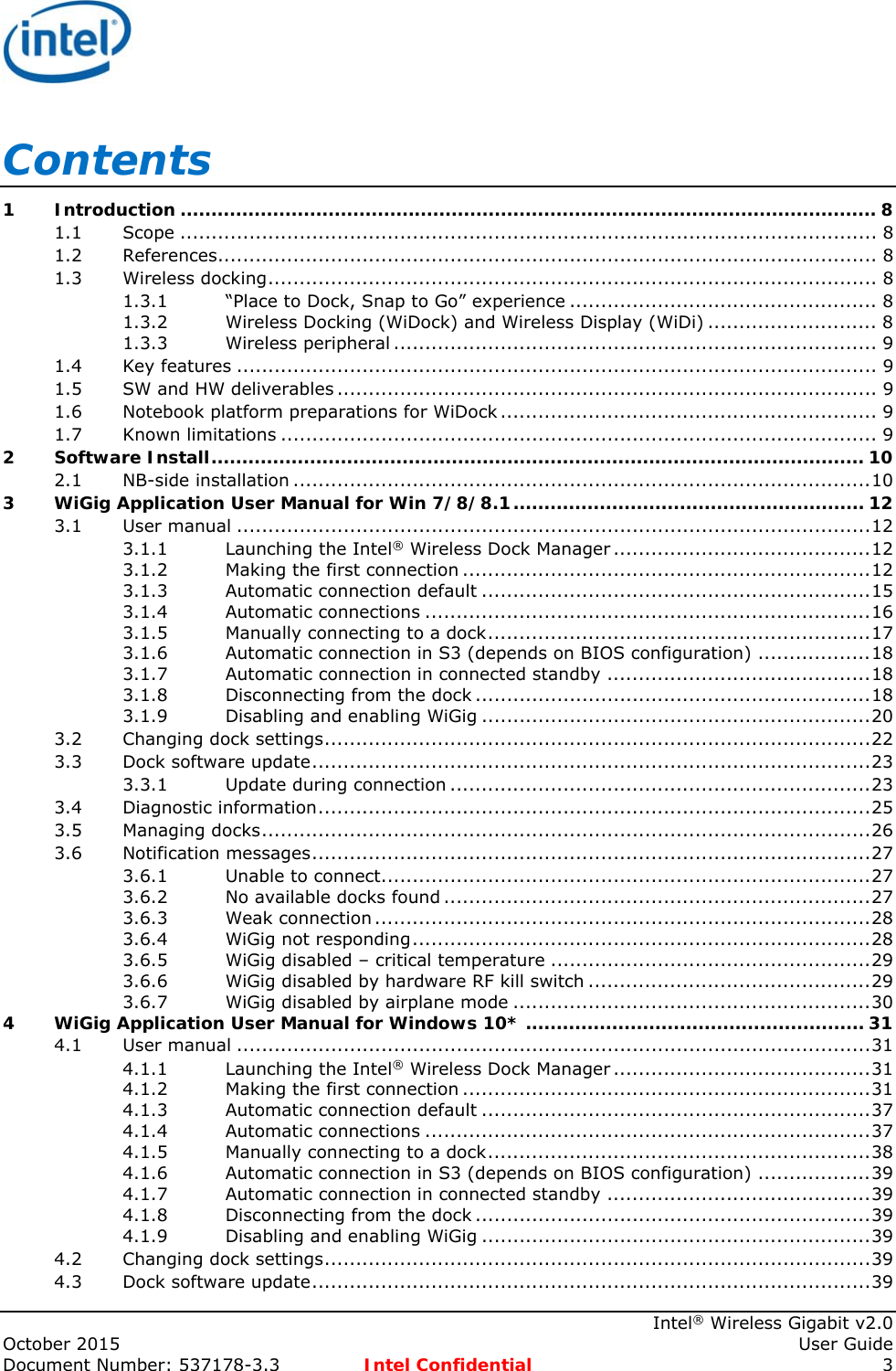     Intel® Wireless Gigabit v2.0 October 2015    User Guide Document Number: 537178-3.3  Intel Confidential 3 Contents 1Introduction ................................................................................................................. 81.1Scope ............................................................................................................... 81.2References......................................................................................................... 81.3Wireless docking ................................................................................................. 81.3.1“Place to Dock, Snap to Go” experience ................................................. 81.3.2Wireless Docking (WiDock) and Wireless Display (WiDi) ........................... 81.3.3Wireless peripheral ............................................................................. 91.4Key features ...................................................................................................... 91.5SW and HW deliverables ...................................................................................... 91.6Notebook platform preparations for WiDock ............................................................  91.7Known limitations ............................................................................................... 92Software Install .......................................................................................................... 102.1NB-side installation ............................................................................................ 103WiGig Application User Manual for Win 7/8/8.1 .........................................................  123.1User manual ..................................................................................................... 123.1.1Launching the Intel® Wireless Dock Manager ......................................... 123.1.2Making the first connection ................................................................. 123.1.3Automatic connection default .............................................................. 153.1.4Automatic connections ....................................................................... 163.1.5Manually connecting to a dock ............................................................. 173.1.6Automatic connection in S3 (depends on BIOS configuration) .................. 183.1.7Automatic connection in connected standby .......................................... 183.1.8Disconnecting from the dock ............................................................... 183.1.9Disabling and enabling WiGig .............................................................. 203.2Changing dock settings ....................................................................................... 223.3Dock software update ......................................................................................... 233.3.1Update during connection ................................................................... 233.4Diagnostic information ........................................................................................ 253.5Managing docks ................................................................................................. 263.6Notification messages ......................................................................................... 273.6.1Unable to connect.............................................................................. 273.6.2No available docks found .................................................................... 273.6.3Weak connection ............................................................................... 283.6.4WiGig not responding ......................................................................... 283.6.5WiGig disabled – critical temperature ................................................... 293.6.6WiGig disabled by hardware RF kill switch ............................................. 293.6.7WiGig disabled by airplane mode ......................................................... 304WiGig Application User Manual for Windows 10* ....................................................... 314.1User manual ..................................................................................................... 314.1.1Launching the Intel® Wireless Dock Manager ......................................... 314.1.2Making the first connection ................................................................. 314.1.3Automatic connection default .............................................................. 374.1.4Automatic connections ....................................................................... 374.1.5Manually connecting to a dock ............................................................. 384.1.6Automatic connection in S3 (depends on BIOS configuration) .................. 394.1.7Automatic connection in connected standby .......................................... 394.1.8Disconnecting from the dock ............................................................... 394.1.9Disabling and enabling WiGig .............................................................. 394.2Changing dock settings ....................................................................................... 394.3Dock software update ......................................................................................... 39