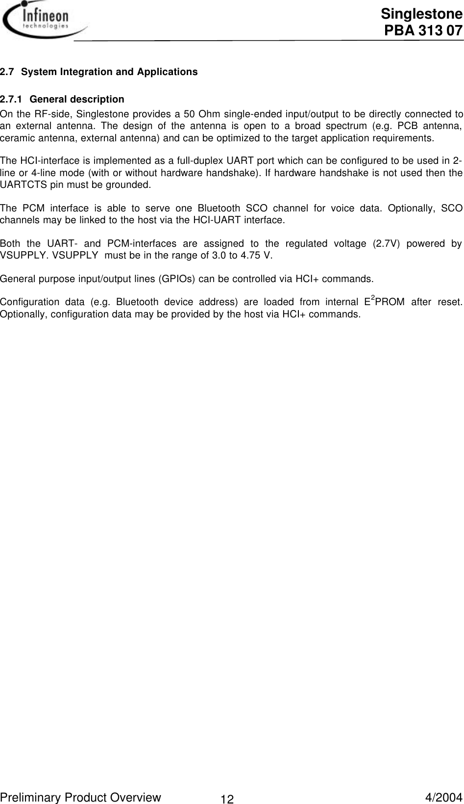  Singlestone PBA 313 07 Preliminary Product Overview   4/2004 122.7 System Integration and Applications2.7.1 General description On the RF-side, Singlestone provides a 50 Ohm single-ended input/output to be directly connected toan external antenna. The design of the antenna is open to a broad spectrum (e.g. PCB antenna,ceramic antenna, external antenna) and can be optimized to the target application requirements.  The HCI-interface is implemented as a full-duplex UART port which can be configured to be used in 2-line or 4-line mode (with or without hardware handshake). If hardware handshake is not used then theUARTCTS pin must be grounded.  The PCM interface is able to serve one Bluetooth SCO channel for voice data. Optionally, SCOchannels may be linked to the host via the HCI-UART interface.  Both the UART- and PCM-interfaces are assigned to the regulated voltage (2.7V) powered byVSUPPLY. VSUPPLY  must be in the range of 3.0 to 4.75 V.  General purpose input/output lines (GPIOs) can be controlled via HCI+ commands.  Configuration data (e.g. Bluetooth device address) are loaded from internal E2PROM after reset.Optionally, configuration data may be provided by the host via HCI+ commands.  