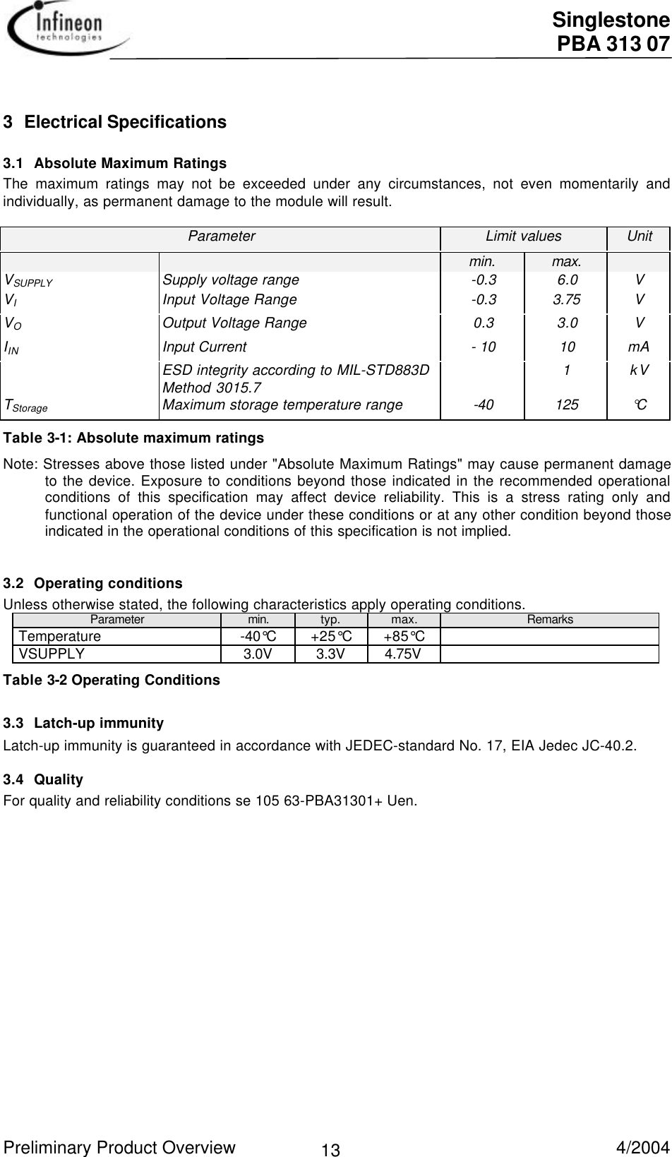  Singlestone PBA 313 07 Preliminary Product Overview   4/2004 13 3 Electrical Specifications3.1 Absolute Maximum Ratings The maximum ratings may not be exceeded under any circumstances, not even momentarily andindividually, as permanent damage to the module will result.  Parameter  Limit values  Unit     min.  max.   VSUPPLY  Supply voltage range  -0.3  6.0  V VI Input Voltage Range  -0.3  3.75  V VO Output Voltage Range  0.3  3.0  V IIN  Input Current  - 10  10  mA   ESD integrity according to MIL-STD883DMethod 3015.7    1 kV TStorage  Maximum storage temperature range  -40  125  °CTable 3-1: Absolute maximum ratingsNote: Stresses above those listed under &quot;Absolute Maximum Ratings&quot; may cause permanent damageto the device. Exposure to conditions beyond those indicated in the recommended operationalconditions of this specification may affect device reliability. This is a stress rating only andfunctional operation of the device under these conditions or at any other condition beyond thoseindicated in the operational conditions of this specification is not implied.3.2 Operating conditionsUnless otherwise stated, the following characteristics apply operating conditions.Parameter min. typ. max. RemarksTemperature -40°C +25°C +85°CVSUPPLY 3.0V 3.3V 4.75V Table 3-2 Operating Conditions3.3 Latch-up immunityLatch-up immunity is guaranteed in accordance with JEDEC-standard No. 17, EIA Jedec JC-40.2.3.4 QualityFor quality and reliability conditions se 105 63-PBA31301+ Uen.