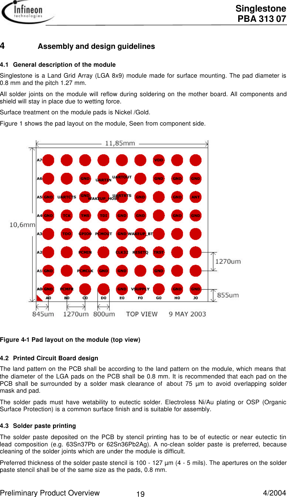  Singlestone PBA 313 07 Preliminary Product Overview   4/2004 194 Assembly and design guidelines4.1 General description of the moduleSinglestone is a Land Grid Array (LGA 8x9) module made for surface mounting. The pad diameter is0.8 mm and the pitch 1.27 mm.All solder joints on the module will reflow during soldering on the mother board. All components andshield will stay in place due to wetting force.Surface treatment on the module pads is Nickel /Gold.Figure 1 shows the pad layout on the module, Seen from component side. Figure 4-1 Pad layout on the module (top view)4.2 Printed Circuit Board designThe land pattern on the PCB shall be according to the land pattern on the module, which means thatthe diameter of the LGA pads on the PCB shall be 0.8 mm. It is recommended that each pad on thePCB shall be surrounded by a solder mask clearance of  about 75 µm to avoid overlapping soldermask and pad.The solder pads must have wetability to eutectic solder. Electroless Ni/Au plating or OSP (OrganicSurface Protection) is a common surface finish and is suitable for assembly.4.3 Solder paste printingThe solder paste deposited on the PCB by stencil printing has to be of eutectic or near eutectic tinlead composition (e.g. 63Sn37Pb or 62Sn36Pb2Ag). A no-clean solder paste is preferred, becausecleaning of the solder joints which are under the module is difficult.Preferred thickness of the solder paste stencil is 100 - 127 µm (4 - 5 mils). The apertures on the solderpaste stencil shall be of the same size as the pads, 0.8 mm.