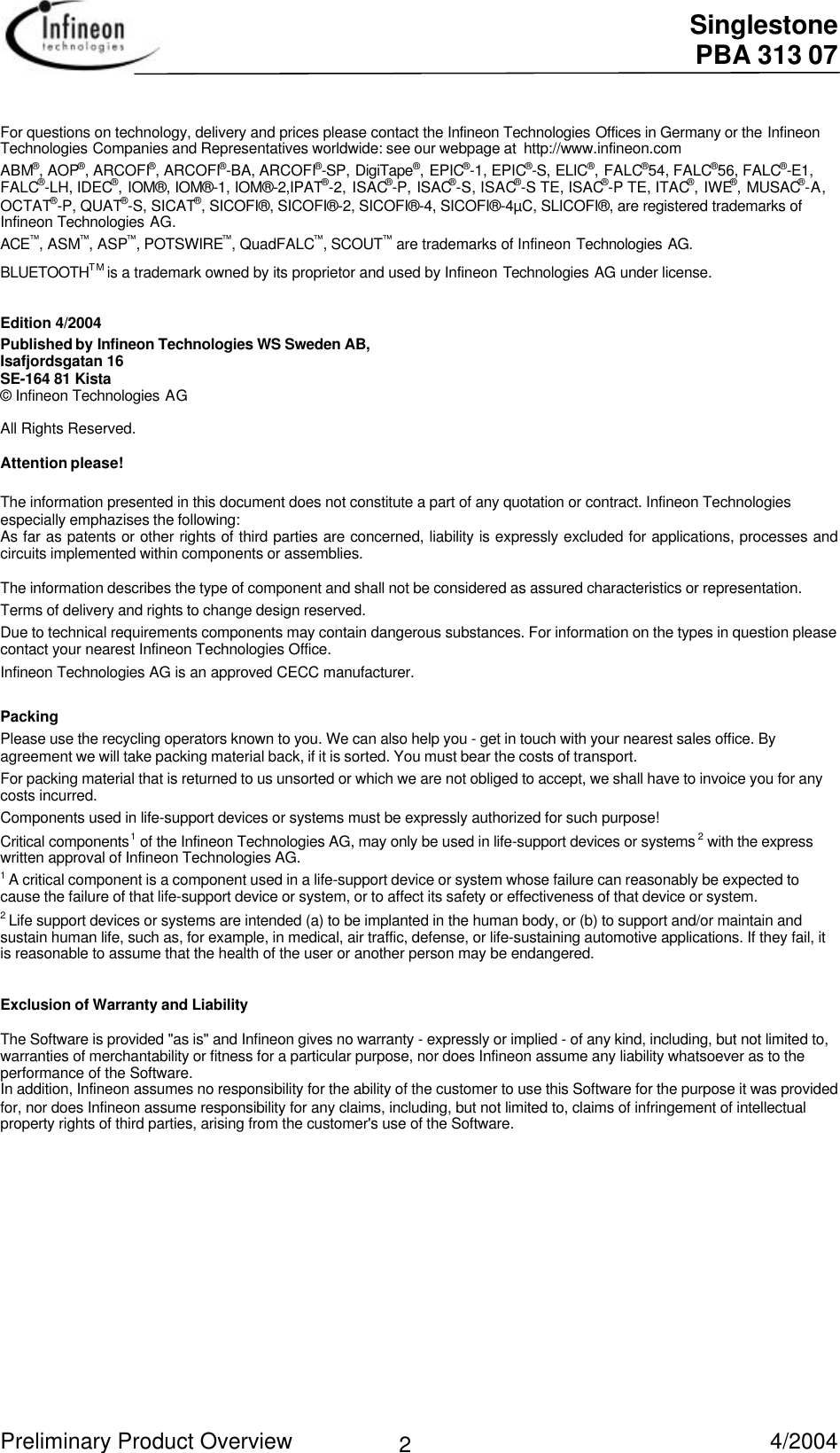  Singlestone PBA 313 07 Preliminary Product Overview   4/2004 2 For questions on technology, delivery and prices please contact the Infineon Technologies Offices in Germany or the InfineonTechnologies Companies and Representatives worldwide: see our webpage at  http://www.infineon.com ABM®, AOP®, ARCOFI®, ARCOFI®-BA, ARCOFI®-SP, DigiTape®, EPIC®-1, EPIC®-S, ELIC®, FALC®54, FALC®56, FALC®-E1,FALC®-LH, IDEC®, IOM®, IOM®-1, IOM®-2,IPAT®-2, ISAC®-P, ISAC®-S, ISAC®-S TE, ISAC®-P TE, ITAC®, IWE®, MUSAC®-A,OCTAT®-P, QUAT®-S, SICAT®, SICOFI®, SICOFI®-2, SICOFI®-4, SICOFI®-4µC, SLICOFI®, are registered trademarks ofInfineon Technologies AG. ACE™, ASM™, ASP™, POTSWIRE™, QuadFALC™, SCOUT™ are trademarks of Infineon Technologies AG. BLUETOOTHTM is a trademark owned by its proprietor and used by Infineon Technologies AG under license.  Edition 4/2004 Published by Infineon Technologies WS Sweden AB, Isafjordsgatan 16 SE-164 81 Kista © Infineon Technologies AG  All Rights Reserved.  Attention please!  The information presented in this document does not constitute a part of any quotation or contract. Infineon Technologiesespecially emphazises the following: As far as patents or other rights of third parties are concerned, liability is expressly excluded for applications, processes andcircuits implemented within components or assemblies. The information describes the type of component and shall not be considered as assured characteristics or representation. Terms of delivery and rights to change design reserved. Due to technical requirements components may contain dangerous substances. For information on the types in question pleasecontact your nearest Infineon Technologies Office. Infineon Technologies AG is an approved CECC manufacturer.  Packing Please use the recycling operators known to you. We can also help you - get in touch with your nearest sales office. Byagreement we will take packing material back, if it is sorted. You must bear the costs of transport. For packing material that is returned to us unsorted or which we are not obliged to accept, we shall have to invoice you for anycosts incurred. Components used in life-support devices or systems must be expressly authorized for such purpose! Critical components1 of the Infineon Technologies AG, may only be used in life-support devices or systems 2 with the expresswritten approval of Infineon Technologies AG. 1 A critical component is a component used in a life-support device or system whose failure can reasonably be expected tocause the failure of that life-support device or system, or to affect its safety or effectiveness of that device or system. 2 Life support devices or systems are intended (a) to be implanted in the human body, or (b) to support and/or maintain andsustain human life, such as, for example, in medical, air traffic, defense, or life-sustaining automotive applications. If they fail, itis reasonable to assume that the health of the user or another person may be endangered.   Exclusion of Warranty and Liability The Software is provided &quot;as is&quot; and Infineon gives no warranty - expressly or implied - of any kind, including, but not limited to,warranties of merchantability or fitness for a particular purpose, nor does Infineon assume any liability whatsoever as to theperformance of the Software. In addition, Infineon assumes no responsibility for the ability of the customer to use this Software for the purpose it was providedfor, nor does Infineon assume responsibility for any claims, including, but not limited to, claims of infringement of intellectualproperty rights of third parties, arising from the customer&apos;s use of the Software.  