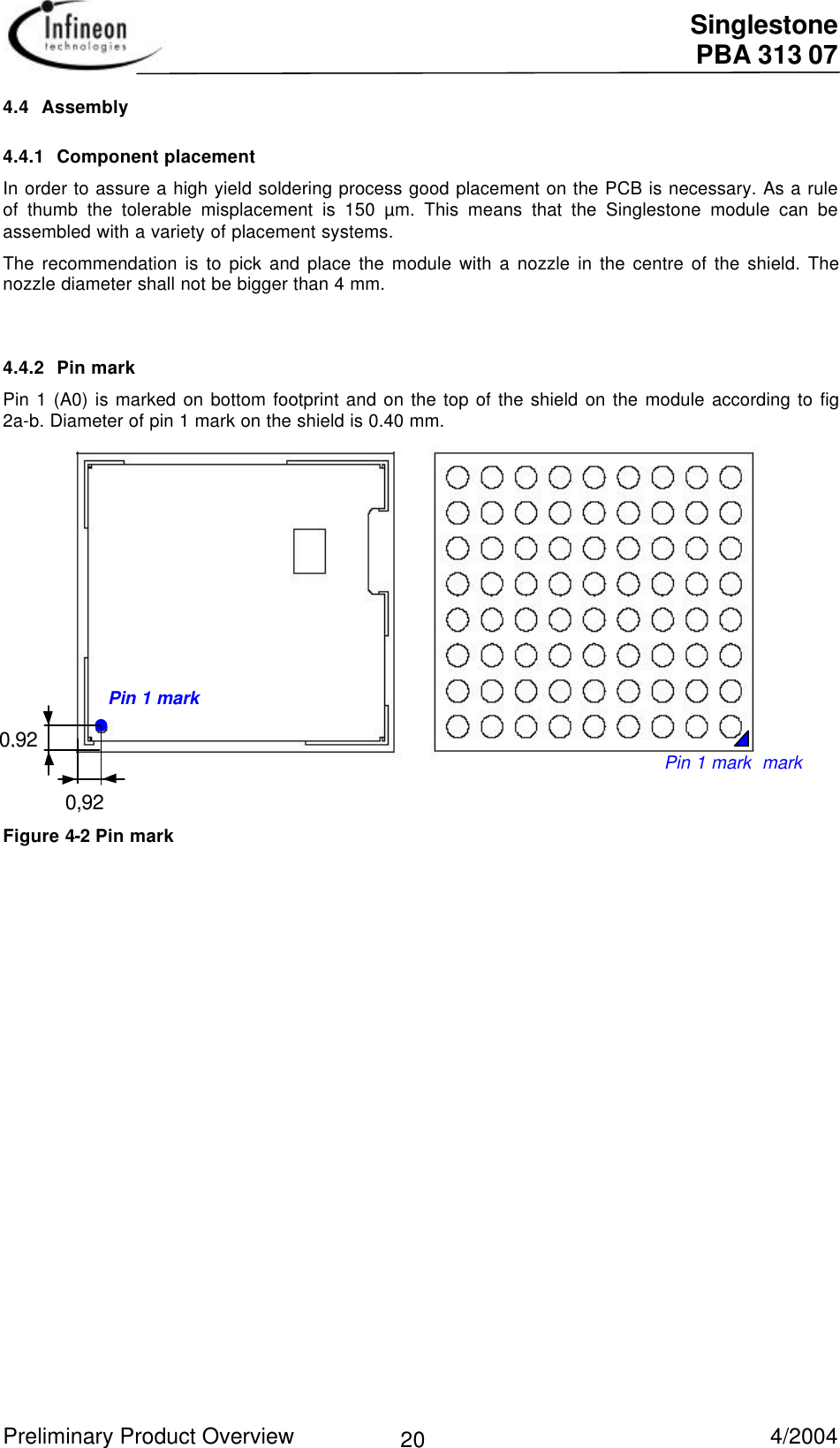  Singlestone PBA 313 07 Preliminary Product Overview   4/2004 204.4 Assembly4.4.1 Component placementIn order to assure a high yield soldering process good placement on the PCB is necessary. As a ruleof thumb the tolerable misplacement is 150 µm. This means that the Singlestone module can beassembled with a variety of placement systems.The recommendation is to pick and place the module with a nozzle in the centre of the shield. Thenozzle diameter shall not be bigger than 4 mm.4.4.2 Pin markPin 1 (A0) is marked on bottom footprint and on the top of the shield on the module according to fig2a-b. Diameter of pin 1 mark on the shield is 0.40 mm.                     Figure 2a: Top view Figure 2b: Bottom view Figure 4-2 Pin markPin 1 mark  markPin 1 mark0,920,92