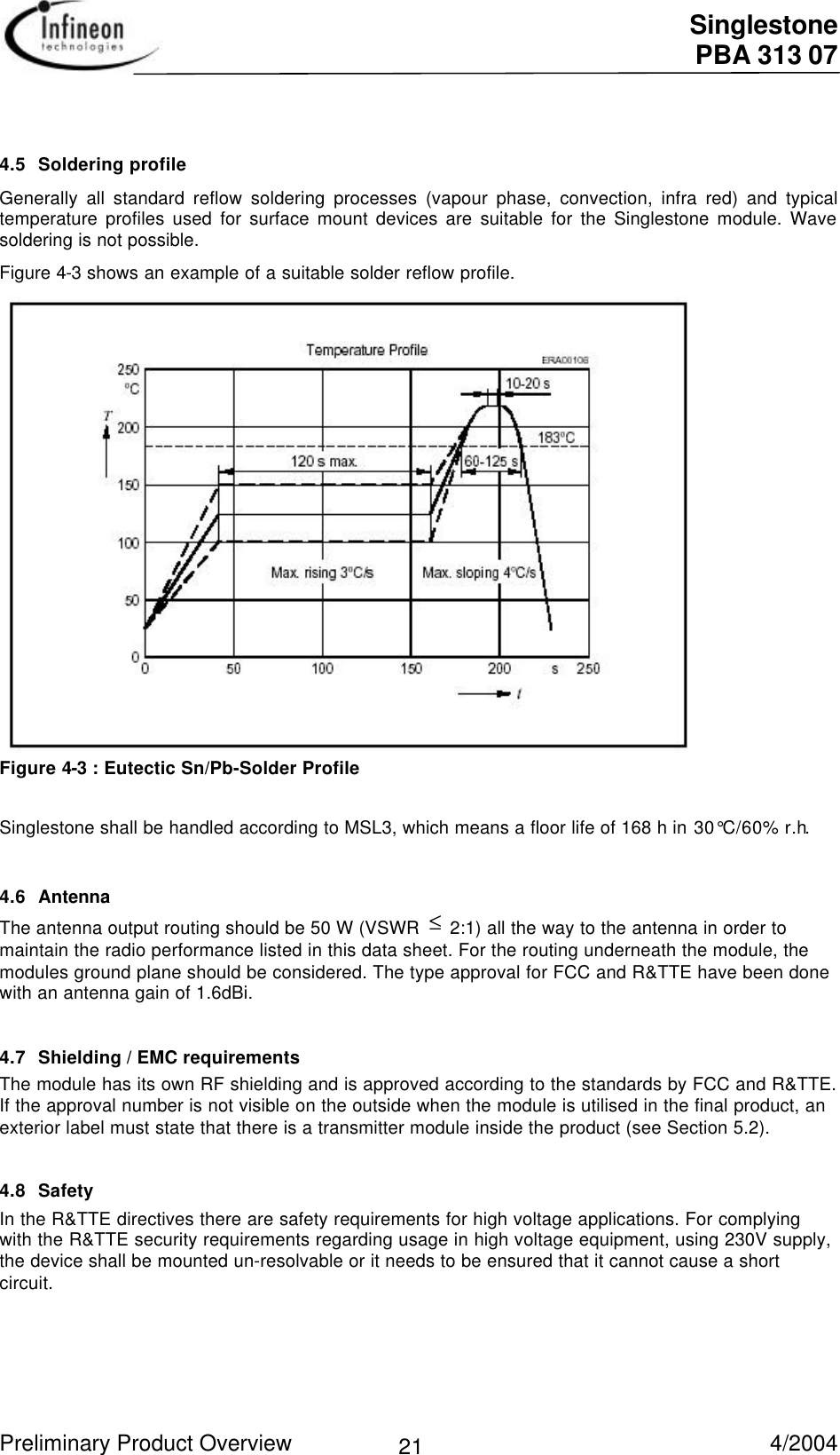  Singlestone PBA 313 07 Preliminary Product Overview   4/2004 214.5 Soldering profileGenerally all standard reflow soldering processes (vapour phase, convection, infra red) and typicaltemperature profiles used for surface mount devices are suitable for the Singlestone module. Wavesoldering is not possible.Figure 4-3 shows an example of a suitable solder reflow profile.Figure 4-3 : Eutectic Sn/Pb-Solder ProfileSinglestone shall be handled according to MSL3, which means a floor life of 168 h in 30°C/60% r.h.4.6 AntennaThe antenna output routing should be 50 W (VSWR ≤ 2:1) all the way to the antenna in order tomaintain the radio performance listed in this data sheet. For the routing underneath the module, themodules ground plane should be considered. The type approval for FCC and R&amp;TTE have been donewith an antenna gain of 1.6dBi.4.7 Shielding / EMC requirementsThe module has its own RF shielding and is approved according to the standards by FCC and R&amp;TTE.If the approval number is not visible on the outside when the module is utilised in the final product, anexterior label must state that there is a transmitter module inside the product (see Section 5.2).4.8 SafetyIn the R&amp;TTE directives there are safety requirements for high voltage applications. For complyingwith the R&amp;TTE security requirements regarding usage in high voltage equipment, using 230V supply,the device shall be mounted un-resolvable or it needs to be ensured that it cannot cause a shortcircuit.