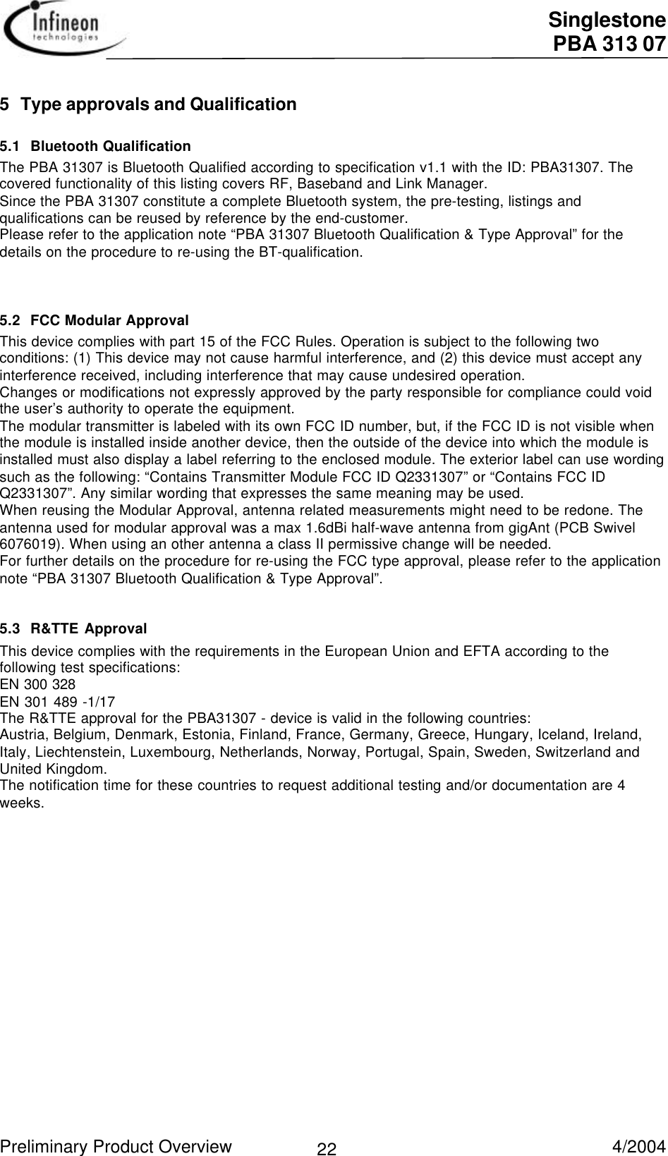  Singlestone PBA 313 07 Preliminary Product Overview   4/2004 225 Type approvals and Qualification5.1 Bluetooth QualificationThe PBA 31307 is Bluetooth Qualified according to specification v1.1 with the ID: PBA31307. Thecovered functionality of this listing covers RF, Baseband and Link Manager.Since the PBA 31307 constitute a complete Bluetooth system, the pre-testing, listings andqualifications can be reused by reference by the end-customer.Please refer to the application note “PBA 31307 Bluetooth Qualification &amp; Type Approval” for thedetails on the procedure to re-using the BT-qualification.5.2 FCC Modular ApprovalThis device complies with part 15 of the FCC Rules. Operation is subject to the following twoconditions: (1) This device may not cause harmful interference, and (2) this device must accept anyinterference received, including interference that may cause undesired operation.Changes or modifications not expressly approved by the party responsible for compliance could voidthe user’s authority to operate the equipment.The modular transmitter is labeled with its own FCC ID number, but, if the FCC ID is not visible whenthe module is installed inside another device, then the outside of the device into which the module isinstalled must also display a label referring to the enclosed module. The exterior label can use wordingsuch as the following: “Contains Transmitter Module FCC ID Q2331307” or “Contains FCC IDQ2331307”. Any similar wording that expresses the same meaning may be used.When reusing the Modular Approval, antenna related measurements might need to be redone. Theantenna used for modular approval was a max 1.6dBi half-wave antenna from gigAnt (PCB Swivel6076019). When using an other antenna a class II permissive change will be needed.For further details on the procedure for re-using the FCC type approval, please refer to the applicationnote “PBA 31307 Bluetooth Qualification &amp; Type Approval”.5.3 R&amp;TTE ApprovalThis device complies with the requirements in the European Union and EFTA according to thefollowing test specifications:EN 300 328EN 301 489 -1/17The R&amp;TTE approval for the PBA31307 - device is valid in the following countries:Austria, Belgium, Denmark, Estonia, Finland, France, Germany, Greece, Hungary, Iceland, Ireland,Italy, Liechtenstein, Luxembourg, Netherlands, Norway, Portugal, Spain, Sweden, Switzerland andUnited Kingdom.The notification time for these countries to request additional testing and/or documentation are 4weeks.