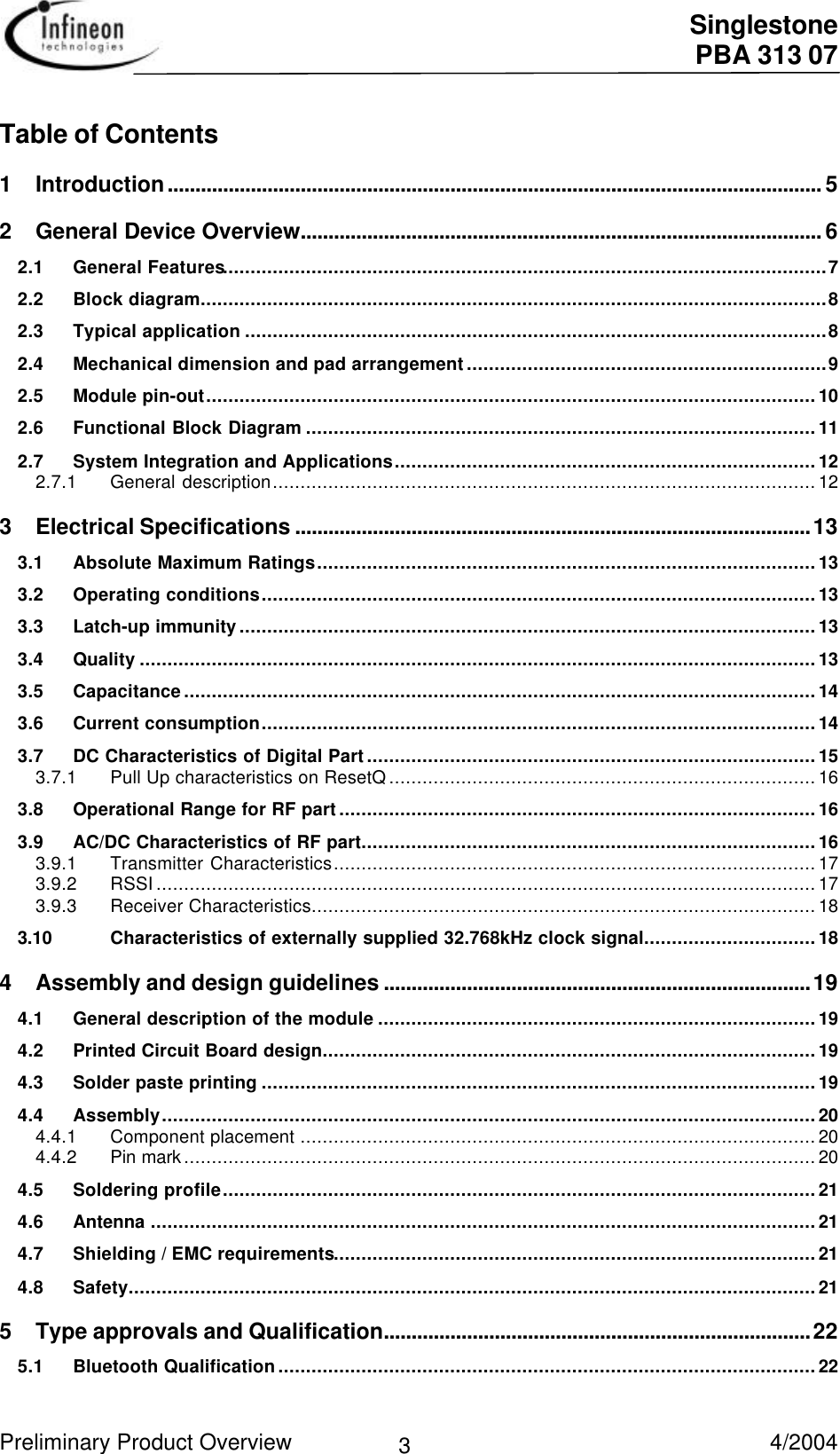  Singlestone PBA 313 07 Preliminary Product Overview   4/2004 3 Table of Contents 1Introduction...................................................................................................................... 5 2General Device Overview.............................................................................................. 6 2.1 General Features.............................................................................................................7 2.2 Block diagram.................................................................................................................8 2.3 Typical application .........................................................................................................8 2.4 Mechanical dimension and pad arrangement.................................................................9 2.5 Module pin-out..............................................................................................................10 2.6 Functional Block Diagram ............................................................................................11 2.7 System Integration and Applications............................................................................12 2.7.1 General description..................................................................................................12 3Electrical Specifications .............................................................................................13 3.1 Absolute Maximum Ratings..........................................................................................13 3.2 Operating conditions....................................................................................................13 3.3 Latch-up immunity........................................................................................................13 3.4 Quality ..........................................................................................................................13 3.5 Capacitance..................................................................................................................14 3.6 Current consumption....................................................................................................14 3.7 DC Characteristics of Digital Part.................................................................................15 3.7.1 Pull Up characteristics on ResetQ.............................................................................16 3.8 Operational Range for RF part......................................................................................16 3.9 AC/DC Characteristics of RF part..................................................................................16 3.9.1 Transmitter Characteristics.......................................................................................17 3.9.2 RSSI.......................................................................................................................17 3.9.3 Receiver Characteristics...........................................................................................18 3.10 Characteristics of externally supplied 32.768kHz clock signal...............................18 4Assembly and design guidelines .............................................................................19 4.1 General description of the module ...............................................................................19 4.2 Printed Circuit Board design.........................................................................................19 4.3 Solder paste printing ....................................................................................................19 4.4 Assembly......................................................................................................................20 4.4.1 Component placement .............................................................................................20 4.4.2 Pin mark..................................................................................................................20 4.5 Soldering profile...........................................................................................................21 4.6 Antenna ........................................................................................................................21 4.7 Shielding / EMC requirements.......................................................................................21 4.8 Safety............................................................................................................................21 5Type approvals and Qualification.............................................................................22 5.1 Bluetooth Qualification.................................................................................................22