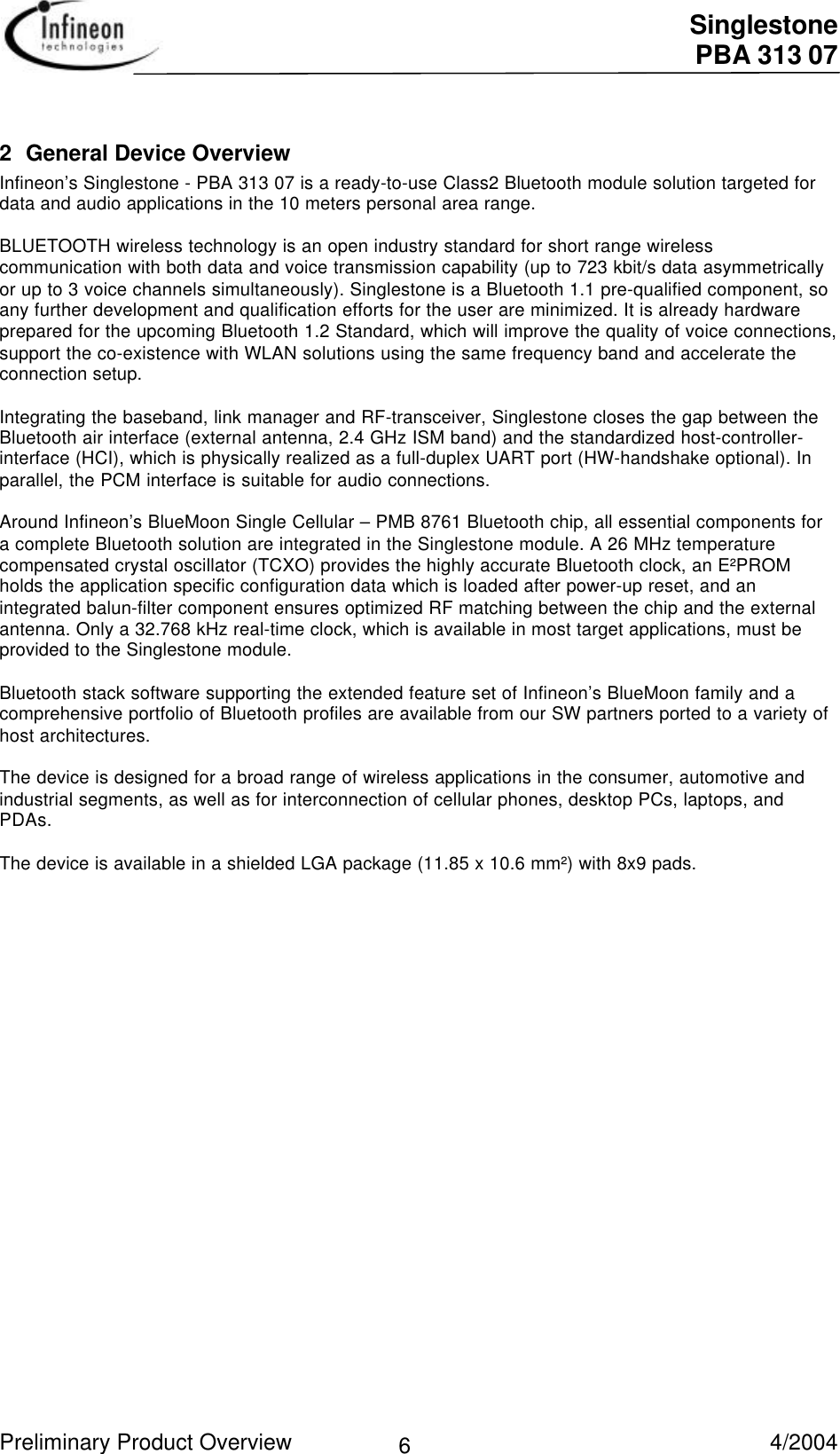  Singlestone PBA 313 07 Preliminary Product Overview   4/2004 62 General Device OverviewInfineon’s Singlestone - PBA 313 07 is a ready-to-use Class2 Bluetooth module solution targeted fordata and audio applications in the 10 meters personal area range.BLUETOOTH wireless technology is an open industry standard for short range wirelesscommunication with both data and voice transmission capability (up to 723 kbit/s data asymmetricallyor up to 3 voice channels simultaneously). Singlestone is a Bluetooth 1.1 pre-qualified component, soany further development and qualification efforts for the user are minimized. It is already hardwareprepared for the upcoming Bluetooth 1.2 Standard, which will improve the quality of voice connections,support the co-existence with WLAN solutions using the same frequency band and accelerate theconnection setup.Integrating the baseband, link manager and RF-transceiver, Singlestone closes the gap between theBluetooth air interface (external antenna, 2.4 GHz ISM band) and the standardized host-controller-interface (HCI), which is physically realized as a full-duplex UART port (HW-handshake optional). Inparallel, the PCM interface is suitable for audio connections.Around Infineon’s BlueMoon Single Cellular – PMB 8761 Bluetooth chip, all essential components fora complete Bluetooth solution are integrated in the Singlestone module. A 26 MHz temperaturecompensated crystal oscillator (TCXO) provides the highly accurate Bluetooth clock, an E²PROMholds the application specific configuration data which is loaded after power-up reset, and anintegrated balun-filter component ensures optimized RF matching between the chip and the externalantenna. Only a 32.768 kHz real-time clock, which is available in most target applications, must beprovided to the Singlestone module.Bluetooth stack software supporting the extended feature set of Infineon’s BlueMoon family and acomprehensive portfolio of Bluetooth profiles are available from our SW partners ported to a variety ofhost architectures.The device is designed for a broad range of wireless applications in the consumer, automotive andindustrial segments, as well as for interconnection of cellular phones, desktop PCs, laptops, andPDAs.  The device is available in a shielded LGA package (11.85 x 10.6 mm²) with 8x9 pads. 