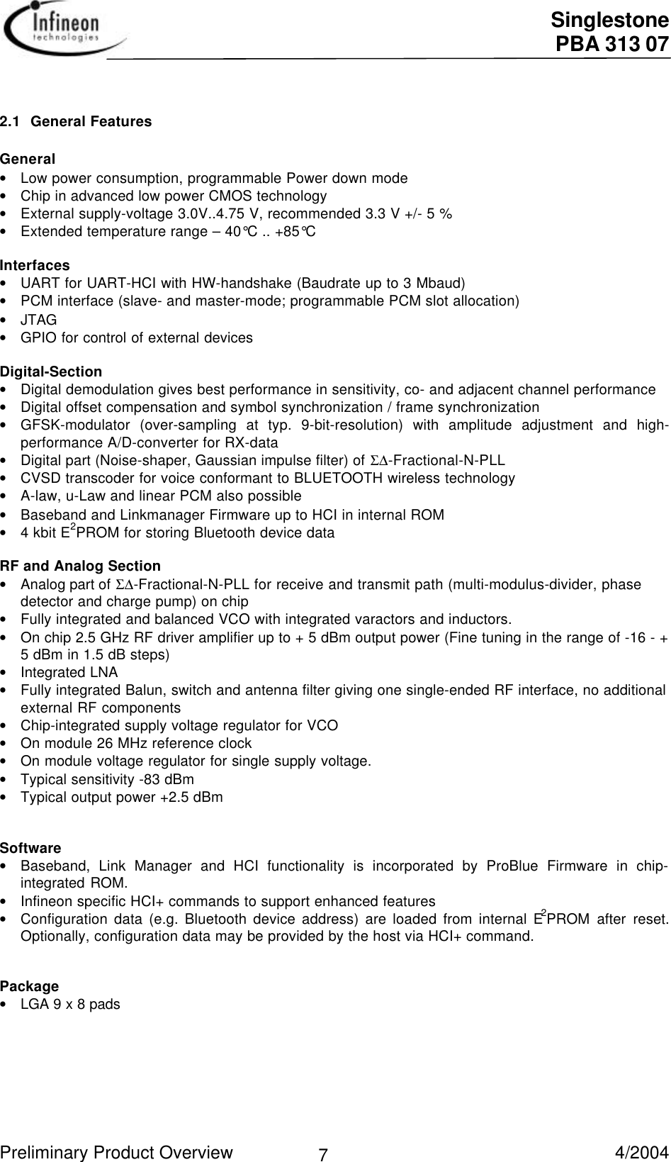  Singlestone PBA 313 07 Preliminary Product Overview   4/2004 7 2.1 General Features General• Low power consumption, programmable Power down mode• Chip in advanced low power CMOS technology• External supply-voltage 3.0V..4.75 V, recommended 3.3 V +/- 5 %• Extended temperature range – 40°C .. +85°C  Interfaces• UART for UART-HCI with HW-handshake (Baudrate up to 3 Mbaud)• PCM interface (slave- and master-mode; programmable PCM slot allocation)• JTAG• GPIO for control of external devices Digital-Section• Digital demodulation gives best performance in sensitivity, co- and adjacent channel performance• Digital offset compensation and symbol synchronization / frame synchronization• GFSK-modulator (over-sampling at typ. 9-bit-resolution) with amplitude adjustment and high-performance A/D-converter for RX-data• Digital part (Noise-shaper, Gaussian impulse filter) of Σ∆-Fractional-N-PLL• CVSD transcoder for voice conformant to BLUETOOTH wireless technology• A-law, u-Law and linear PCM also possible• Baseband and Linkmanager Firmware up to HCI in internal ROM• 4 kbit E2PROM for storing Bluetooth device data  RF and Analog Section• Analog part of Σ∆-Fractional-N-PLL for receive and transmit path (multi-modulus-divider, phasedetector and charge pump) on chip• Fully integrated and balanced VCO with integrated varactors and inductors.• On chip 2.5 GHz RF driver amplifier up to + 5 dBm output power (Fine tuning in the range of -16 - +5 dBm in 1.5 dB steps)• Integrated LNA• Fully integrated Balun, switch and antenna filter giving one single-ended RF interface, no additionalexternal RF components• Chip-integrated supply voltage regulator for VCO• On module 26 MHz reference clock• On module voltage regulator for single supply voltage.• Typical sensitivity -83 dBm• Typical output power +2.5 dBm  Software• Baseband, Link Manager and HCI functionality is incorporated by ProBlue Firmware in chip-integrated ROM.• Infineon specific HCI+ commands to support enhanced features• Configuration data (e.g. Bluetooth device address) are loaded from internal E2PROM after reset.Optionally, configuration data may be provided by the host via HCI+ command.   Package• LGA 9 x 8 pads  