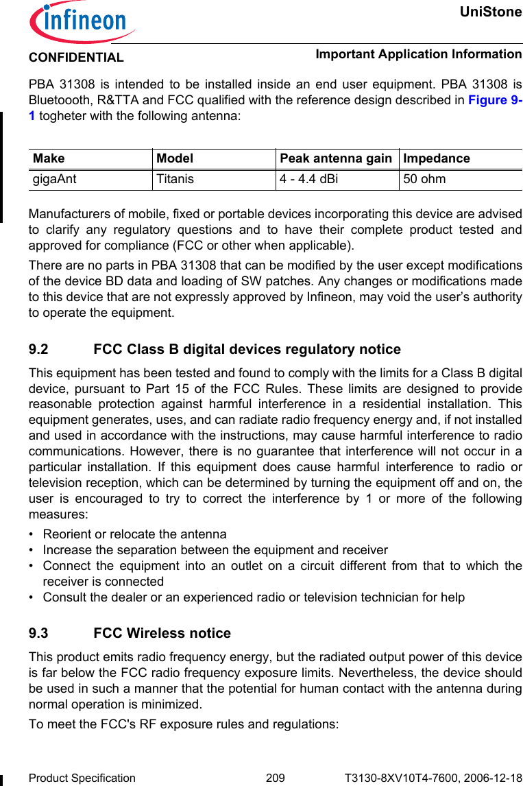 UniStoneImportant Application InformationProduct Specification 209 T3130-8XV10T4-7600, 2006-12-18CONFIDENTIALPBA 31308 is intended to be installed inside an end user equipment. PBA 31308 isBluetoooth, R&amp;TTA and FCC qualified with the reference design described in Figure 9-1 togheter with the following antenna:Manufacturers of mobile, fixed or portable devices incorporating this device are advisedto clarify any regulatory questions and to have their complete product tested andapproved for compliance (FCC or other when applicable). There are no parts in PBA 31308 that can be modified by the user except modificationsof the device BD data and loading of SW patches. Any changes or modifications madeto this device that are not expressly approved by Infineon, may void the user’s authorityto operate the equipment.9.2 FCC Class B digital devices regulatory noticeThis equipment has been tested and found to comply with the limits for a Class B digitaldevice, pursuant to Part 15 of the FCC Rules. These limits are designed to providereasonable protection against harmful interference in a residential installation. Thisequipment generates, uses, and can radiate radio frequency energy and, if not installedand used in accordance with the instructions, may cause harmful interference to radiocommunications. However, there is no guarantee that interference will not occur in aparticular installation. If this equipment does cause harmful interference to radio ortelevision reception, which can be determined by turning the equipment off and on, theuser is encouraged to try to correct the interference by 1 or more of the followingmeasures:• Reorient or relocate the antenna• Increase the separation between the equipment and receiver• Connect the equipment into an outlet on a circuit different from that to which thereceiver is connected• Consult the dealer or an experienced radio or television technician for help9.3 FCC Wireless noticeThis product emits radio frequency energy, but the radiated output power of this deviceis far below the FCC radio frequency exposure limits. Nevertheless, the device shouldbe used in such a manner that the potential for human contact with the antenna duringnormal operation is minimized. To meet the FCC&apos;s RF exposure rules and regulations:Make Model Peak antenna gain ImpedancegigaAnt Titanis 4 - 4.4 dBi 50 ohm