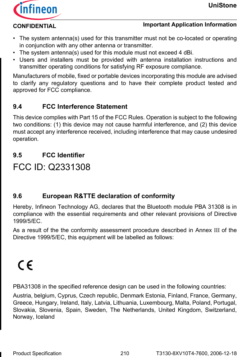 UniStoneImportant Application InformationProduct Specification 210 T3130-8XV10T4-7600, 2006-12-18CONFIDENTIAL• The system antenna(s) used for this transmitter must not be co-located or operatingin conjunction with any other antenna or transmitter.• The system antenna(s) used for this module must not exceed 4 dBi.• Users and installers must be provided with antenna installation instructions andtransmitter operating conditions for satisfying RF exposure compliance.Manufacturers of mobile, fixed or portable devices incorporating this module are advisedto clarify any regulatory questions and to have their complete product tested andapproved for FCC compliance.9.4 FCC Interference StatementThis device complies with Part 15 of the FCC Rules. Operation is subject to the followingtwo conditions: (1) this device may not cause harmful interference, and (2) this devicemust accept any interference received, including interference that may cause undesiredoperation.9.5 FCC IdentifierFCC ID: Q2331308 9.6 European R&amp;TTE declaration of conformity Hereby, Infineon Technology AG, declares that the Bluetooth module PBA 31308 is incompliance with the essential requirements and other relevant provisions of Directive1999/5/EC.As a result of the the conformity assessment procedure described in Annex III of theDirective 1999/5/EC, this equipment will be labelled as follows:PBA31308 in the specified reference design can be used in the following countries:Austria, belgium, Cyprus, Czech republic, Denmark Estonia, Finland, France, Germany,Greece, Hungary, Ireland, Italy, Latvia, Lithuania, Luxembourg, Malta, Poland, Portugal,Slovakia, Slovenia, Spain, Sweden, The Netherlands, United Kingdom, Switzerland,Norway, Iceland  0682 