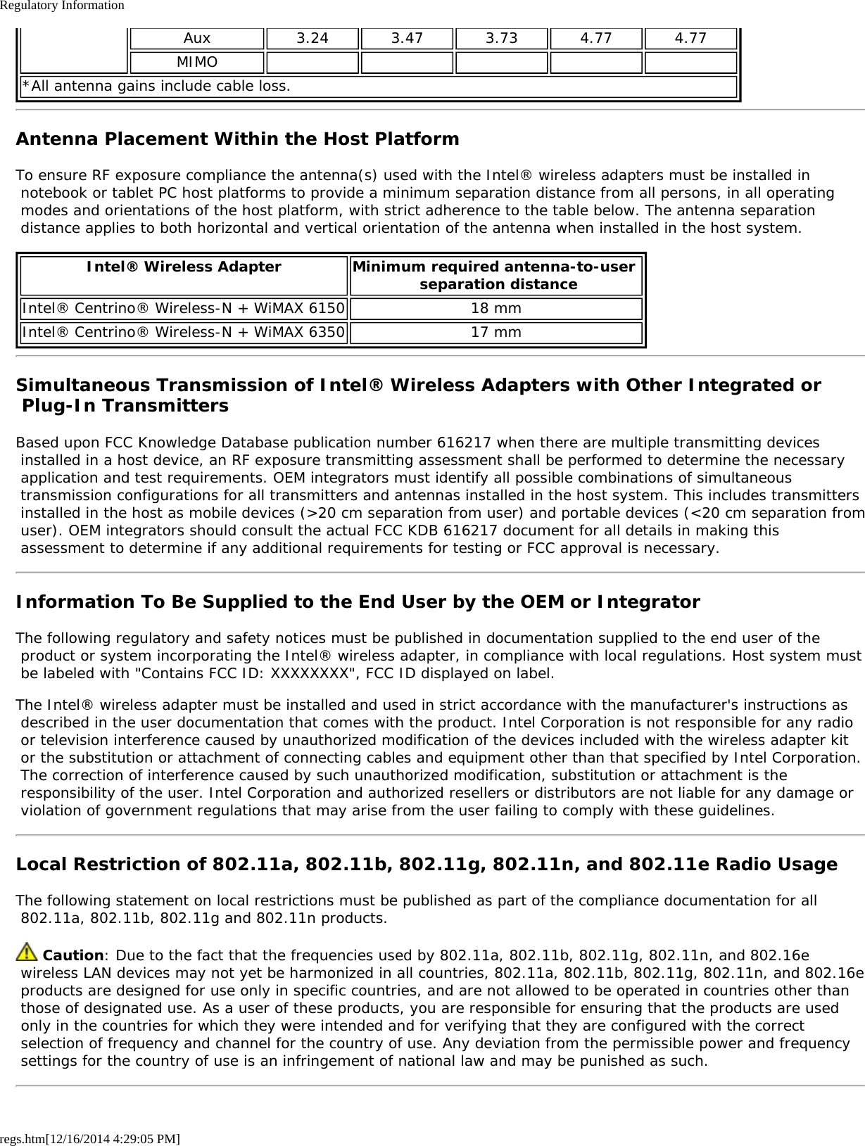 Regulatory Informationregs.htm[12/16/2014 4:29:05 PM]Aux 3.24 3.47 3.73 4.77 4.77MIMO*All antenna gains include cable loss.Antenna Placement Within the Host PlatformTo ensure RF exposure compliance the antenna(s) used with the Intel® wireless adapters must be installed in notebook or tablet PC host platforms to provide a minimum separation distance from all persons, in all operating modes and orientations of the host platform, with strict adherence to the table below. The antenna separation distance applies to both horizontal and vertical orientation of the antenna when installed in the host system.Intel® Wireless Adapter Minimum required antenna-to-user  separation distanceIntel® Centrino® Wireless-N + WiMAX 6150 18 mmIntel® Centrino® Wireless-N + WiMAX 6350 17 mmSimultaneous Transmission of Intel® Wireless Adapters with Other Integrated or Plug-In TransmittersBased upon FCC Knowledge Database publication number 616217 when there are multiple transmitting devices installed in a host device, an RF exposure transmitting assessment shall be performed to determine the necessary application and test requirements. OEM integrators must identify all possible combinations of simultaneous transmission configurations for all transmitters and antennas installed in the host system. This includes transmitters installed in the host as mobile devices (&gt;20 cm separation from user) and portable devices (&lt;20 cm separation from user). OEM integrators should consult the actual FCC KDB 616217 document for all details in making this assessment to determine if any additional requirements for testing or FCC approval is necessary.Information To Be Supplied to the End User by the OEM or IntegratorThe following regulatory and safety notices must be published in documentation supplied to the end user of the product or system incorporating the Intel® wireless adapter, in compliance with local regulations. Host system must be labeled with &quot;Contains FCC ID: XXXXXXXX&quot;, FCC ID displayed on label.The Intel® wireless adapter must be installed and used in strict accordance with the manufacturer&apos;s instructions as described in the user documentation that comes with the product. Intel Corporation is not responsible for any radio or television interference caused by unauthorized modification of the devices included with the wireless adapter kit or the substitution or attachment of connecting cables and equipment other than that specified by Intel Corporation. The correction of interference caused by such unauthorized modification, substitution or attachment is the responsibility of the user. Intel Corporation and authorized resellers or distributors are not liable for any damage or violation of government regulations that may arise from the user failing to comply with these guidelines.Local Restriction of 802.11a, 802.11b, 802.11g, 802.11n, and 802.11e Radio UsageThe following statement on local restrictions must be published as part of the compliance documentation for all 802.11a, 802.11b, 802.11g and 802.11n products. Caution: Due to the fact that the frequencies used by 802.11a, 802.11b, 802.11g, 802.11n, and 802.16e wireless LAN devices may not yet be harmonized in all countries, 802.11a, 802.11b, 802.11g, 802.11n, and 802.16e products are designed for use only in specific countries, and are not allowed to be operated in countries other than those of designated use. As a user of these products, you are responsible for ensuring that the products are used only in the countries for which they were intended and for verifying that they are configured with the correct selection of frequency and channel for the country of use. Any deviation from the permissible power and frequency settings for the country of use is an infringement of national law and may be punished as such.