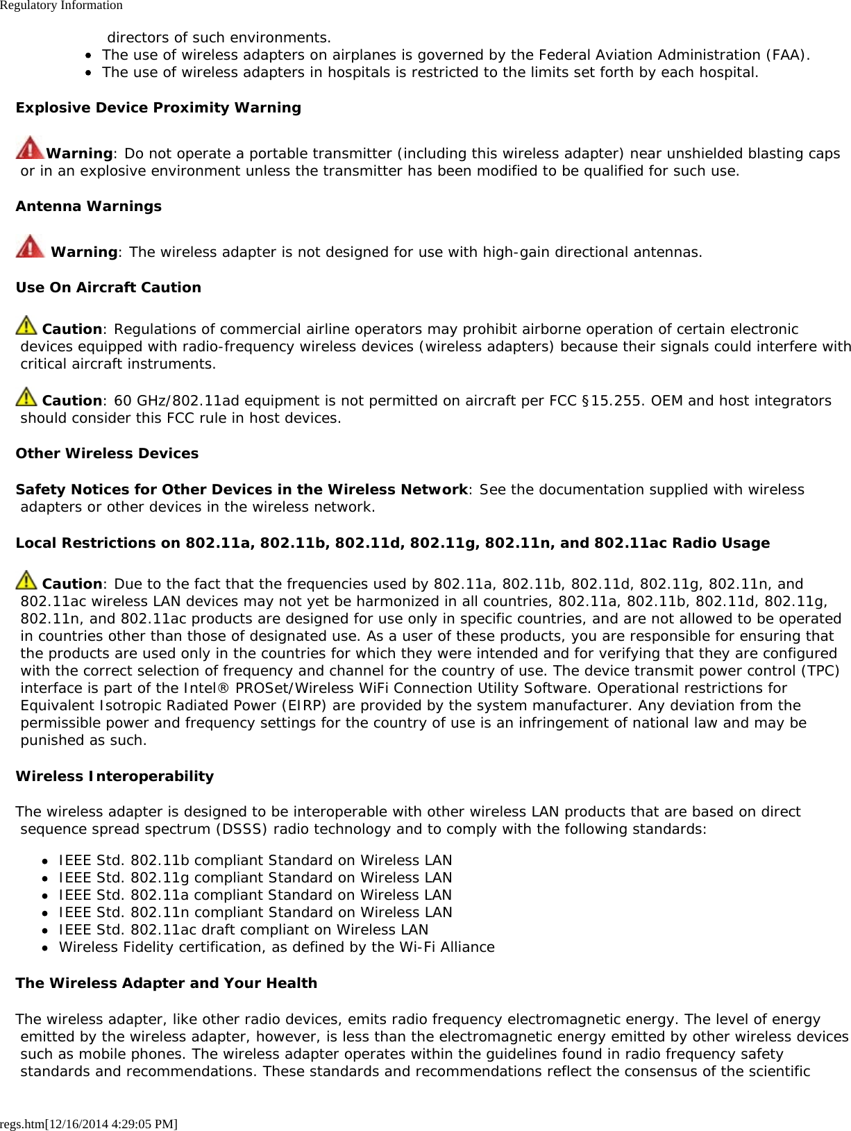 Regulatory Informationregs.htm[12/16/2014 4:29:05 PM] directors of such environments.The use of wireless adapters on airplanes is governed by the Federal Aviation Administration (FAA).The use of wireless adapters in hospitals is restricted to the limits set forth by each hospital.Explosive Device Proximity WarningWarning: Do not operate a portable transmitter (including this wireless adapter) near unshielded blasting caps or in an explosive environment unless the transmitter has been modified to be qualified for such use.Antenna Warnings Warning: The wireless adapter is not designed for use with high-gain directional antennas.Use On Aircraft Caution Caution: Regulations of commercial airline operators may prohibit airborne operation of certain electronic devices equipped with radio-frequency wireless devices (wireless adapters) because their signals could interfere with critical aircraft instruments. Caution: 60 GHz/802.11ad equipment is not permitted on aircraft per FCC §15.255. OEM and host integrators should consider this FCC rule in host devices.Other Wireless DevicesSafety Notices for Other Devices in the Wireless Network: See the documentation supplied with wireless adapters or other devices in the wireless network.Local Restrictions on 802.11a, 802.11b, 802.11d, 802.11g, 802.11n, and 802.11ac Radio Usage Caution: Due to the fact that the frequencies used by 802.11a, 802.11b, 802.11d, 802.11g, 802.11n, and 802.11ac wireless LAN devices may not yet be harmonized in all countries, 802.11a, 802.11b, 802.11d, 802.11g, 802.11n, and 802.11ac products are designed for use only in specific countries, and are not allowed to be operated in countries other than those of designated use. As a user of these products, you are responsible for ensuring that the products are used only in the countries for which they were intended and for verifying that they are configured with the correct selection of frequency and channel for the country of use. The device transmit power control (TPC) interface is part of the Intel® PROSet/Wireless WiFi Connection Utility Software. Operational restrictions for Equivalent Isotropic Radiated Power (EIRP) are provided by the system manufacturer. Any deviation from the permissible power and frequency settings for the country of use is an infringement of national law and may be punished as such.Wireless InteroperabilityThe wireless adapter is designed to be interoperable with other wireless LAN products that are based on direct sequence spread spectrum (DSSS) radio technology and to comply with the following standards:IEEE Std. 802.11b compliant Standard on Wireless LANIEEE Std. 802.11g compliant Standard on Wireless LANIEEE Std. 802.11a compliant Standard on Wireless LANIEEE Std. 802.11n compliant Standard on Wireless LANIEEE Std. 802.11ac draft compliant on Wireless LANWireless Fidelity certification, as defined by the Wi-Fi AllianceThe Wireless Adapter and Your HealthThe wireless adapter, like other radio devices, emits radio frequency electromagnetic energy. The level of energy emitted by the wireless adapter, however, is less than the electromagnetic energy emitted by other wireless devices such as mobile phones. The wireless adapter operates within the guidelines found in radio frequency safety standards and recommendations. These standards and recommendations reflect the consensus of the scientific