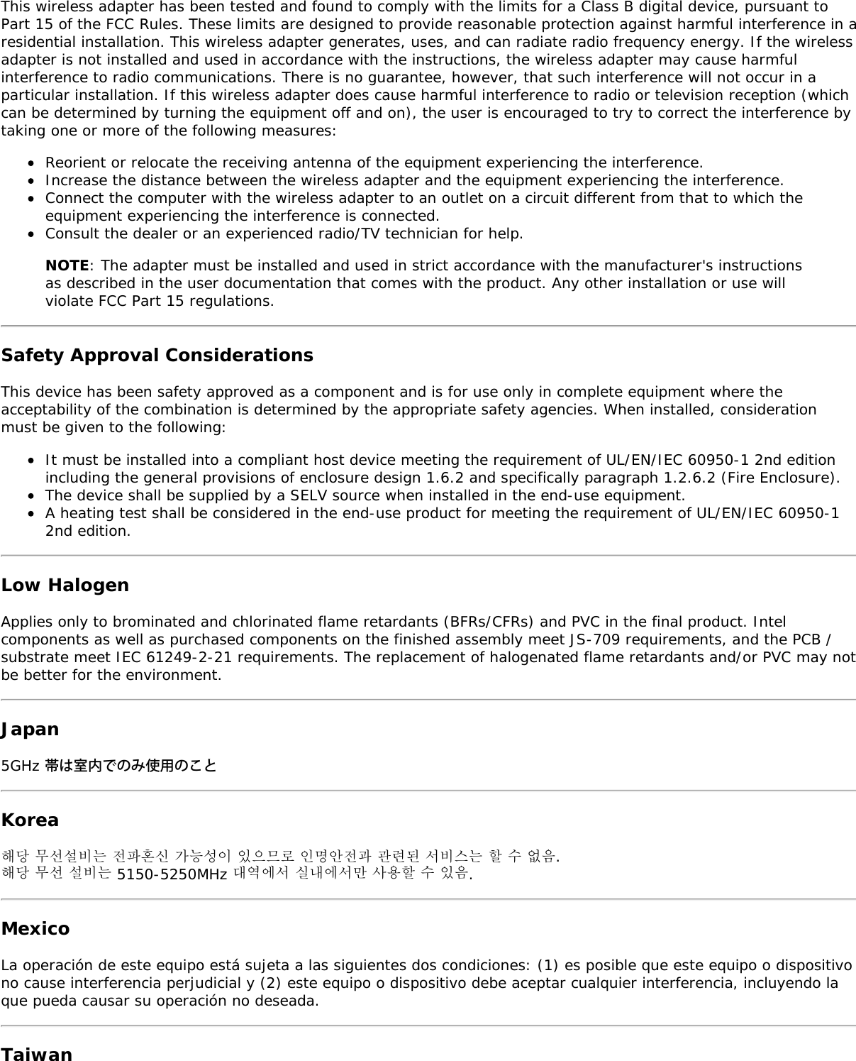 This wireless adapter has been tested and found to comply with the limits for a Class B digital device, pursuant toPart 15 of the FCC Rules. These limits are designed to provide reasonable protection against harmful interference in aresidential installation. This wireless adapter generates, uses, and can radiate radio frequency energy. If the wirelessadapter is not installed and used in accordance with the instructions, the wireless adapter may cause harmfulinterference to radio communications. There is no guarantee, however, that such interference will not occur in aparticular installation. If this wireless adapter does cause harmful interference to radio or television reception (whichcan be determined by turning the equipment off and on), the user is encouraged to try to correct the interference bytaking one or more of the following measures:Reorient or relocate the receiving antenna of the equipment experiencing the interference.Increase the distance between the wireless adapter and the equipment experiencing the interference.Connect the computer with the wireless adapter to an outlet on a circuit different from that to which theequipment experiencing the interference is connected.Consult the dealer or an experienced radio/TV technician for help.NOTE: The adapter must be installed and used in strict accordance with the manufacturer's instructionsas described in the user documentation that comes with the product. Any other installation or use willviolate FCC Part 15 regulations.Safety Approval ConsiderationsThis device has been safety approved as a component and is for use only in complete equipment where theacceptability of the combination is determined by the appropriate safety agencies. When installed, considerationmust be given to the following:It must be installed into a compliant host device meeting the requirement of UL/EN/IEC 60950-1 2nd editionincluding the general provisions of enclosure design 1.6.2 and specifically paragraph 1.2.6.2 (Fire Enclosure).The device shall be supplied by a SELV source when installed in the end-use equipment.A heating test shall be considered in the end-use product for meeting the requirement of UL/EN/IEC 60950-12nd edition.Low HalogenApplies only to brominated and chlorinated flame retardants (BFRs/CFRs) and PVC in the final product. Intelcomponents as well as purchased components on the finished assembly meet JS-709 requirements, and the PCB /substrate meet IEC 61249-2-21 requirements. The replacement of halogenated flame retardants and/or PVC may notbe better for the environment.Japan5GHz 帯は室内でのみ使用のことKorea해당 무선설비는 전파혼신 가능성이 있으므로 인명안전과 관련된 서비스는 할 수 없음.해당 무선 설비는 5150-5250MHz 대역에서 실내에서만 사용할 수 있음.MexicoLa operaci&oacute;n de este equipo est&aacute; sujeta a las siguientes dos condiciones: (1) es posible que este equipo o dispositivono cause interferencia perjudicial y (2) este equipo o dispositivo debe aceptar cualquier interferencia, incluyendo laque pueda causar su operaci&oacute;n no deseada.Taiwan