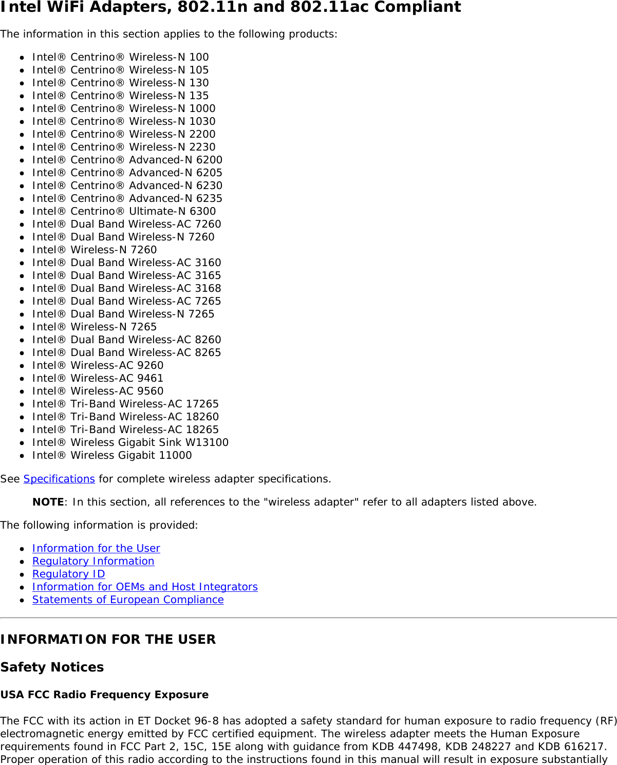 Intel WiFi Adapters, 802.11n and 802.11ac CompliantThe information in this section applies to the following products:Intel&reg; Centrino&reg; Wireless-N 100Intel&reg; Centrino&reg; Wireless-N 105Intel&reg; Centrino&reg; Wireless-N 130Intel&reg; Centrino&reg; Wireless-N 135Intel&reg; Centrino&reg; Wireless-N 1000Intel&reg; Centrino&reg; Wireless-N 1030Intel&reg; Centrino&reg; Wireless-N 2200Intel&reg; Centrino&reg; Wireless-N 2230Intel&reg; Centrino&reg; Advanced-N 6200Intel&reg; Centrino&reg; Advanced-N 6205Intel&reg; Centrino&reg; Advanced-N 6230Intel&reg; Centrino&reg; Advanced-N 6235Intel&reg; Centrino&reg; Ultimate-N 6300Intel&reg; Dual Band Wireless-AC 7260Intel&reg; Dual Band Wireless-N 7260Intel&reg; Wireless-N 7260Intel&reg; Dual Band Wireless-AC 3160Intel&reg; Dual Band Wireless-AC 3165Intel&reg; Dual Band Wireless-AC 3168Intel&reg; Dual Band Wireless-AC 7265Intel&reg; Dual Band Wireless-N 7265Intel&reg; Wireless-N 7265Intel&reg; Dual Band Wireless-AC 8260Intel&reg; Dual Band Wireless-AC 8265Intel&reg; Wireless-AC 9260Intel&reg; Wireless-AC 9461Intel&reg; Wireless-AC 9560Intel&reg; Tri-Band Wireless-AC 17265Intel&reg; Tri-Band Wireless-AC 18260Intel&reg; Tri-Band Wireless-AC 18265Intel&reg; Wireless Gigabit Sink W13100Intel&reg; Wireless Gigabit 11000See Specifications for complete wireless adapter specifications.NOTE: In this section, all references to the "wireless adapter" refer to all adapters listed above.The following information is provided:Information for the UserRegulatory InformationRegulatory IDInformation for OEMs and Host IntegratorsStatements of European ComplianceINFORMATION FOR THE USERSafety NoticesUSA FCC Radio Frequency ExposureThe FCC with its action in ET Docket 96-8 has adopted a safety standard for human exposure to radio frequency (RF)electromagnetic energy emitted by FCC certified equipment. The wireless adapter meets the Human Exposurerequirements found in FCC Part 2, 15C, 15E along with guidance from KDB 447498, KDB 248227 and KDB 616217.Proper operation of this radio according to the instructions found in this manual will result in exposure substantially