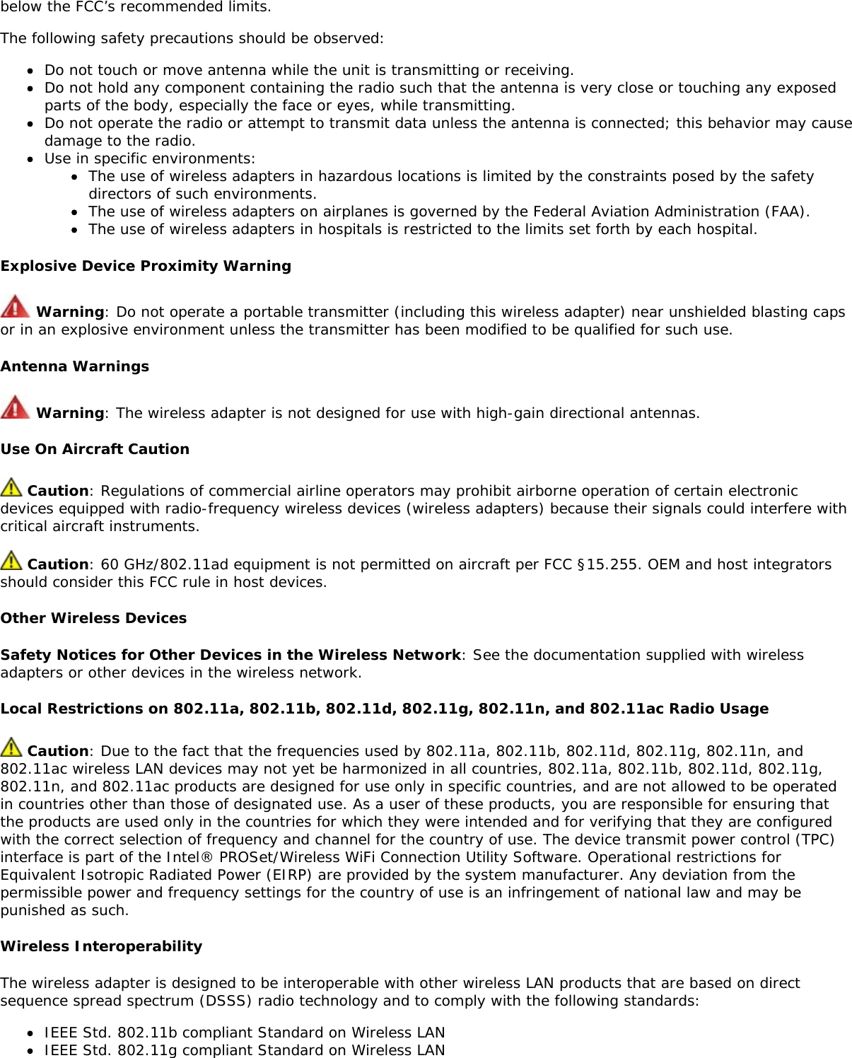 below the FCC&rsquo;s recommended limits.The following safety precautions should be observed:Do not touch or move antenna while the unit is transmitting or receiving.Do not hold any component containing the radio such that the antenna is very close or touching any exposedparts of the body, especially the face or eyes, while transmitting.Do not operate the radio or attempt to transmit data unless the antenna is connected; this behavior may causedamage to the radio.Use in specific environments:The use of wireless adapters in hazardous locations is limited by the constraints posed by the safetydirectors of such environments.The use of wireless adapters on airplanes is governed by the Federal Aviation Administration (FAA).The use of wireless adapters in hospitals is restricted to the limits set forth by each hospital.Explosive Device Proximity Warning Warning: Do not operate a portable transmitter (including this wireless adapter) near unshielded blasting capsor in an explosive environment unless the transmitter has been modified to be qualified for such use.Antenna Warnings Warning: The wireless adapter is not designed for use with high-gain directional antennas.Use On Aircraft Caution Caution: Regulations of commercial airline operators may prohibit airborne operation of certain electronicdevices equipped with radio-frequency wireless devices (wireless adapters) because their signals could interfere withcritical aircraft instruments. Caution: 60 GHz/802.11ad equipment is not permitted on aircraft per FCC &sect;15.255. OEM and host integratorsshould consider this FCC rule in host devices.Other Wireless DevicesSafety Notices for Other Devices in the Wireless Network: See the documentation supplied with wirelessadapters or other devices in the wireless network.Local Restrictions on 802.11a, 802.11b, 802.11d, 802.11g, 802.11n, and 802.11ac Radio Usage Caution: Due to the fact that the frequencies used by 802.11a, 802.11b, 802.11d, 802.11g, 802.11n, and802.11ac wireless LAN devices may not yet be harmonized in all countries, 802.11a, 802.11b, 802.11d, 802.11g,802.11n, and 802.11ac products are designed for use only in specific countries, and are not allowed to be operatedin countries other than those of designated use. As a user of these products, you are responsible for ensuring thatthe products are used only in the countries for which they were intended and for verifying that they are configuredwith the correct selection of frequency and channel for the country of use. The device transmit power control (TPC)interface is part of the Intel&reg; PROSet/Wireless WiFi Connection Utility Software. Operational restrictions forEquivalent Isotropic Radiated Power (EIRP) are provided by the system manufacturer. Any deviation from thepermissible power and frequency settings for the country of use is an infringement of national law and may bepunished as such.Wireless InteroperabilityThe wireless adapter is designed to be interoperable with other wireless LAN products that are based on directsequence spread spectrum (DSSS) radio technology and to comply with the following standards:IEEE Std. 802.11b compliant Standard on Wireless LANIEEE Std. 802.11g compliant Standard on Wireless LAN