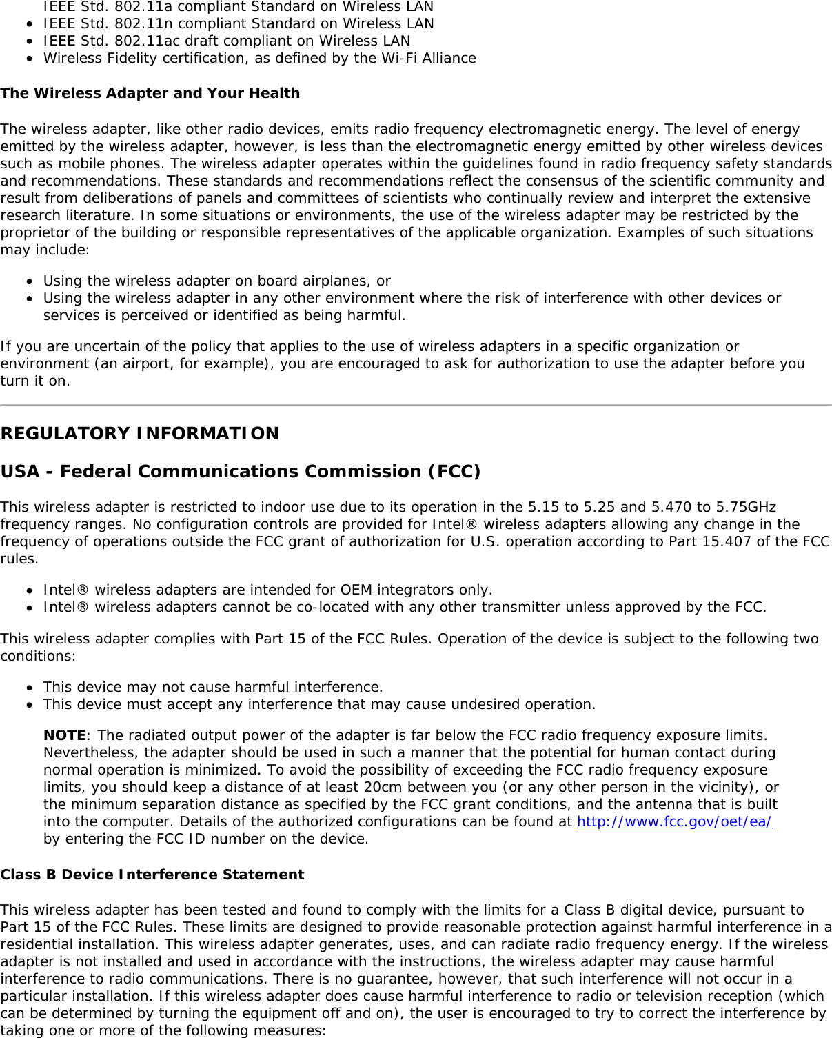 IEEE Std. 802.11a compliant Standard on Wireless LANIEEE Std. 802.11n compliant Standard on Wireless LANIEEE Std. 802.11ac draft compliant on Wireless LANWireless Fidelity certification, as defined by the Wi-Fi AllianceThe Wireless Adapter and Your HealthThe wireless adapter, like other radio devices, emits radio frequency electromagnetic energy. The level of energyemitted by the wireless adapter, however, is less than the electromagnetic energy emitted by other wireless devicessuch as mobile phones. The wireless adapter operates within the guidelines found in radio frequency safety standardsand recommendations. These standards and recommendations reflect the consensus of the scientific community andresult from deliberations of panels and committees of scientists who continually review and interpret the extensiveresearch literature. In some situations or environments, the use of the wireless adapter may be restricted by theproprietor of the building or responsible representatives of the applicable organization. Examples of such situationsmay include:Using the wireless adapter on board airplanes, orUsing the wireless adapter in any other environment where the risk of interference with other devices orservices is perceived or identified as being harmful.If you are uncertain of the policy that applies to the use of wireless adapters in a specific organization orenvironment (an airport, for example), you are encouraged to ask for authorization to use the adapter before youturn it on.REGULATORY INFORMATIONUSA - Federal Communications Commission (FCC)This wireless adapter is restricted to indoor use due to its operation in the 5.15 to 5.25 and 5.470 to 5.75GHzfrequency ranges. No configuration controls are provided for Intel&reg; wireless adapters allowing any change in thefrequency of operations outside the FCC grant of authorization for U.S. operation according to Part 15.407 of the FCCrules.Intel&reg; wireless adapters are intended for OEM integrators only.Intel&reg; wireless adapters cannot be co-located with any other transmitter unless approved by the FCC.This wireless adapter complies with Part 15 of the FCC Rules. Operation of the device is subject to the following twoconditions:This device may not cause harmful interference.This device must accept any interference that may cause undesired operation.NOTE: The radiated output power of the adapter is far below the FCC radio frequency exposure limits.Nevertheless, the adapter should be used in such a manner that the potential for human contact duringnormal operation is minimized. To avoid the possibility of exceeding the FCC radio frequency exposurelimits, you should keep a distance of at least 20cm between you (or any other person in the vicinity), orthe minimum separation distance as specified by the FCC grant conditions, and the antenna that is builtinto the computer. Details of the authorized configurations can be found at http://www.fcc.gov/oet/ea/by entering the FCC ID number on the device.Class B Device Interference StatementThis wireless adapter has been tested and found to comply with the limits for a Class B digital device, pursuant toPart 15 of the FCC Rules. These limits are designed to provide reasonable protection against harmful interference in aresidential installation. This wireless adapter generates, uses, and can radiate radio frequency energy. If the wirelessadapter is not installed and used in accordance with the instructions, the wireless adapter may cause harmfulinterference to radio communications. There is no guarantee, however, that such interference will not occur in aparticular installation. If this wireless adapter does cause harmful interference to radio or television reception (whichcan be determined by turning the equipment off and on), the user is encouraged to try to correct the interference bytaking one or more of the following measures: