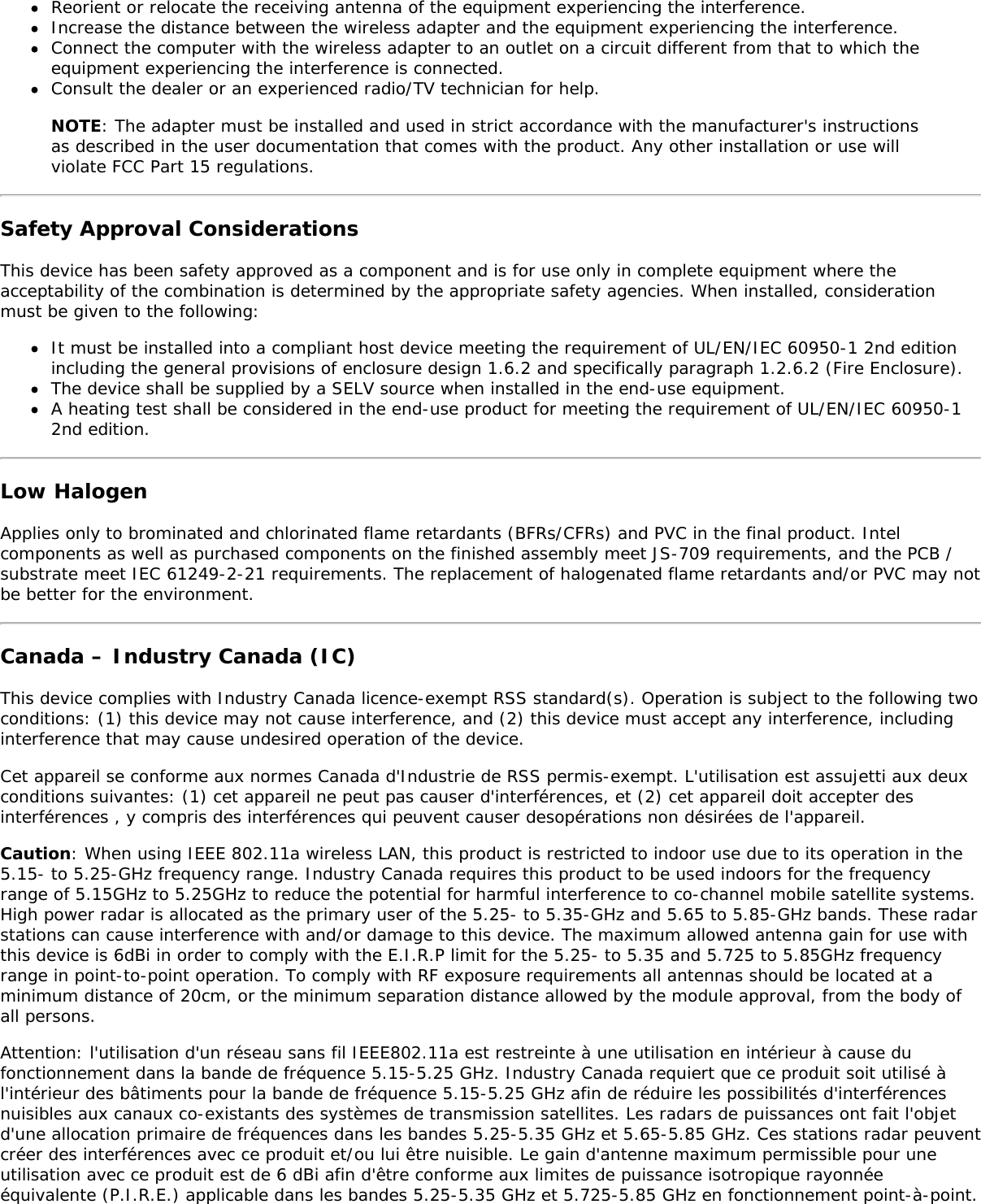 Reorient or relocate the receiving antenna of the equipment experiencing the interference.Increase the distance between the wireless adapter and the equipment experiencing the interference.Connect the computer with the wireless adapter to an outlet on a circuit different from that to which theequipment experiencing the interference is connected.Consult the dealer or an experienced radio/TV technician for help.NOTE: The adapter must be installed and used in strict accordance with the manufacturer's instructionsas described in the user documentation that comes with the product. Any other installation or use willviolate FCC Part 15 regulations.Safety Approval ConsiderationsThis device has been safety approved as a component and is for use only in complete equipment where theacceptability of the combination is determined by the appropriate safety agencies. When installed, considerationmust be given to the following:It must be installed into a compliant host device meeting the requirement of UL/EN/IEC 60950-1 2nd editionincluding the general provisions of enclosure design 1.6.2 and specifically paragraph 1.2.6.2 (Fire Enclosure).The device shall be supplied by a SELV source when installed in the end-use equipment.A heating test shall be considered in the end-use product for meeting the requirement of UL/EN/IEC 60950-12nd edition.Low HalogenApplies only to brominated and chlorinated flame retardants (BFRs/CFRs) and PVC in the final product. Intelcomponents as well as purchased components on the finished assembly meet JS-709 requirements, and the PCB /substrate meet IEC 61249-2-21 requirements. The replacement of halogenated flame retardants and/or PVC may notbe better for the environment.Canada &ndash; Industry Canada (IC)This device complies with Industry Canada licence-exempt RSS standard(s). Operation is subject to the following twoconditions: (1) this device may not cause interference, and (2) this device must accept any interference, includinginterference that may cause undesired operation of the device.Cet appareil se conforme aux normes Canada d'Industrie de RSS permis-exempt. L'utilisation est assujetti aux deuxconditions suivantes: (1) cet appareil ne peut pas causer d'interf&eacute;rences, et (2) cet appareil doit accepter desinterf&eacute;rences , y compris des interf&eacute;rences qui peuvent causer desop&eacute;rations non d&eacute;sir&eacute;es de l'appareil.Caution: When using IEEE 802.11a wireless LAN, this product is restricted to indoor use due to its operation in the5.15- to 5.25-GHz frequency range. Industry Canada requires this product to be used indoors for the frequencyrange of 5.15GHz to 5.25GHz to reduce the potential for harmful interference to co-channel mobile satellite systems.High power radar is allocated as the primary user of the 5.25- to 5.35-GHz and 5.65 to 5.85-GHz bands. These radarstations can cause interference with and/or damage to this device. The maximum allowed antenna gain for use withthis device is 6dBi in order to comply with the E.I.R.P limit for the 5.25- to 5.35 and 5.725 to 5.85GHz frequencyrange in point-to-point operation. To comply with RF exposure requirements all antennas should be located at aminimum distance of 20cm, or the minimum separation distance allowed by the module approval, from the body ofall persons.Attention: l'utilisation d'un r&eacute;seau sans fil IEEE802.11a est restreinte &agrave; une utilisation en int&eacute;rieur &agrave; cause dufonctionnement dans la bande de fr&eacute;quence 5.15-5.25 GHz. Industry Canada requiert que ce produit soit utilis&eacute; &agrave;l'int&eacute;rieur des b&acirc;timents pour la bande de fr&eacute;quence 5.15-5.25 GHz afin de r&eacute;duire les possibilit&eacute;s d'interf&eacute;rencesnuisibles aux canaux co-existants des syst&egrave;mes de transmission satellites. Les radars de puissances ont fait l'objetd'une allocation primaire de fr&eacute;quences dans les bandes 5.25-5.35 GHz et 5.65-5.85 GHz. Ces stations radar peuventcr&eacute;er des interf&eacute;rences avec ce produit et/ou lui &ecirc;tre nuisible. Le gain d'antenne maximum permissible pour uneutilisation avec ce produit est de 6 dBi afin d'&ecirc;tre conforme aux limites de puissance isotropique rayonn&eacute;e&eacute;quivalente (P.I.R.E.) applicable dans les bandes 5.25-5.35 GHz et 5.725-5.85 GHz en fonctionnement point-&agrave;-point.