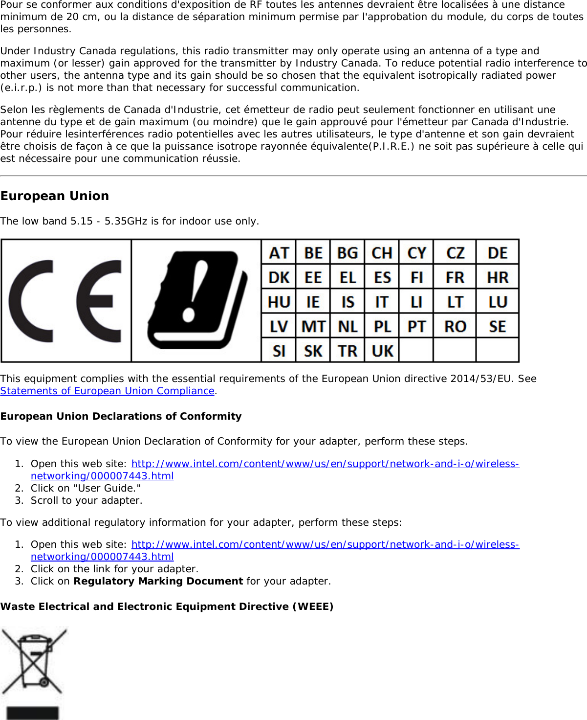 Pour se conformer aux conditions d'exposition de RF toutes les antennes devraient &ecirc;tre localis&eacute;es &agrave; une distanceminimum de 20 cm, ou la distance de s&eacute;paration minimum permise par l'approbation du module, du corps de toutesles personnes.Under Industry Canada regulations, this radio transmitter may only operate using an antenna of a type andmaximum (or lesser) gain approved for the transmitter by Industry Canada. To reduce potential radio interference toother users, the antenna type and its gain should be so chosen that the equivalent isotropically radiated power(e.i.r.p.) is not more than that necessary for successful communication.Selon les r&egrave;glements de Canada d'Industrie, cet &eacute;metteur de radio peut seulement fonctionner en utilisant uneantenne du type et de gain maximum (ou moindre) que le gain approuv&eacute; pour l'&eacute;metteur par Canada d'Industrie.Pour r&eacute;duire lesinterf&eacute;rences radio potentielles avec les autres utilisateurs, le type d'antenne et son gain devraient&ecirc;tre choisis de fa&ccedil;on &agrave; ce que la puissance isotrope rayonn&eacute;e &eacute;quivalente(P.I.R.E.) ne soit pas sup&eacute;rieure &agrave; celle quiest n&eacute;cessaire pour une communication r&eacute;ussie.European UnionThe low band 5.15 - 5.35GHz is for indoor use only.This equipment complies with the essential requirements of the European Union directive 2014/53/EU. SeeStatements of European Union Compliance.European Union Declarations of ConformityTo view the European Union Declaration of Conformity for your adapter, perform these steps.1.  Open this web site: http://www.intel.com/content/www/us/en/support/network-and-i-o/wireless-networking/000007443.html2.  Click on "User Guide."3.  Scroll to your adapter.To view additional regulatory information for your adapter, perform these steps:1.  Open this web site: http://www.intel.com/content/www/us/en/support/network-and-i-o/wireless-networking/000007443.html2.  Click on the link for your adapter.3.  Click on Regulatory Marking Document for your adapter.Waste Electrical and Electronic Equipment Directive (WEEE)