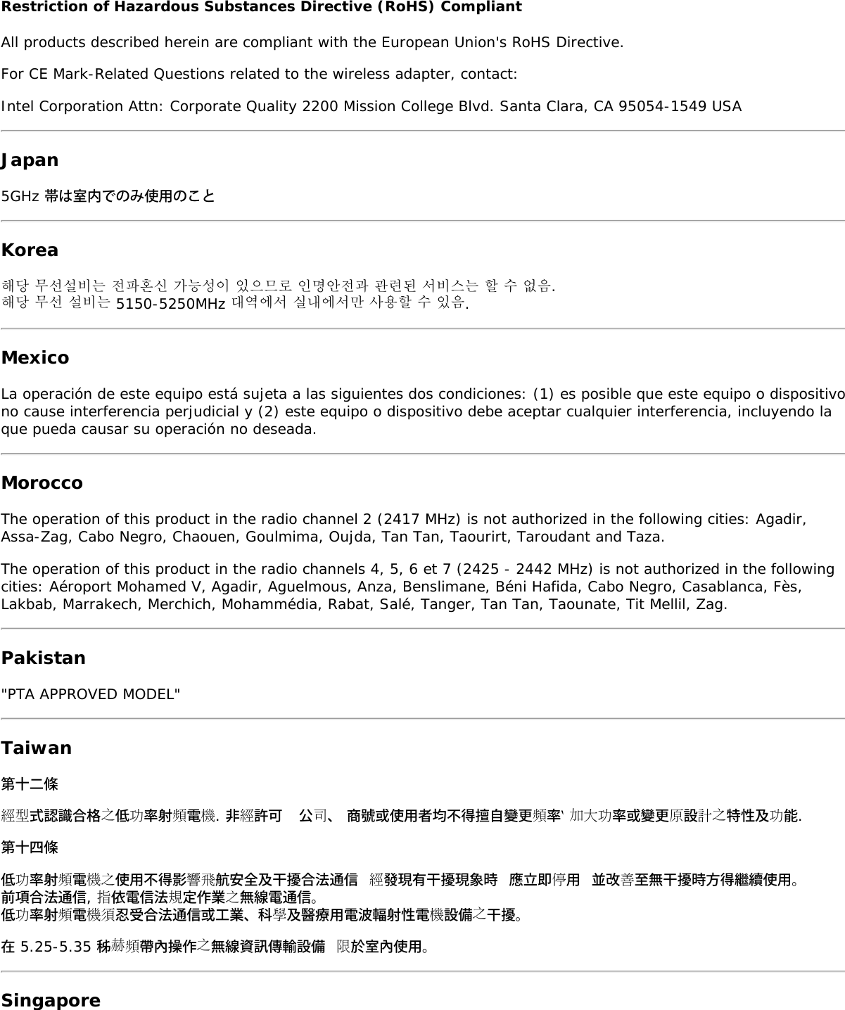 Restriction of Hazardous Substances Directive (RoHS) CompliantAll products described herein are compliant with the European Union's RoHS Directive.For CE Mark-Related Questions related to the wireless adapter, contact:Intel Corporation Attn: Corporate Quality 2200 Mission College Blvd. Santa Clara, CA 95054-1549 USAJapan5GHz 帯は室内でのみ使用のことKorea해당 무선설비는 전파혼신 가능성이 있으므로 인명안전과 관련된 서비스는 할 수 없음.해당 무선 설비는 5150-5250MHz 대역에서 실내에서만 사용할 수 있음.MexicoLa operaci&oacute;n de este equipo est&aacute; sujeta a las siguientes dos condiciones: (1) es posible que este equipo o dispositivono cause interferencia perjudicial y (2) este equipo o dispositivo debe aceptar cualquier interferencia, incluyendo laque pueda causar su operaci&oacute;n no deseada.MoroccoThe operation of this product in the radio channel 2 (2417 MHz) is not authorized in the following cities: Agadir,Assa-Zag, Cabo Negro, Chaouen, Goulmima, Oujda, Tan Tan, Taourirt, Taroudant and Taza.The operation of this product in the radio channels 4, 5, 6 et 7 (2425 - 2442 MHz) is not authorized in the followingcities: A&eacute;roport Mohamed V, Agadir, Aguelmous, Anza, Benslimane, B&eacute;ni Hafida, Cabo Negro, Casablanca, F&egrave;s,Lakbab, Marrakech, Merchich, Mohamm&eacute;dia, Rabat, Sal&eacute;, Tanger, Tan Tan, Taounate, Tit Mellil, Zag.Pakistan"PTA APPROVED MODEL"Taiwan第十二條經型式認識合格之低功率射頻電機. 非經許可  公司、 商號或使用者均不得擅自變更頻率‵ 加大功率或變更原設計之特性及功能.第十四條低功率射頻電機之使用不得影響飛航安全及干擾合法通信 經發現有干擾現象時 應立即停用 並改善至無干擾時方得繼續使用。前項合法通信, 指依電信法規定作業之無線電通信。低功率射頻電機須忍受合法通信或工業、科學及醫療用電波輻射性電機設備之干擾。在 5.25-5.35 秭赫頻帶內操作之無線資訊傳輸設備 限於室內使用。Singapore