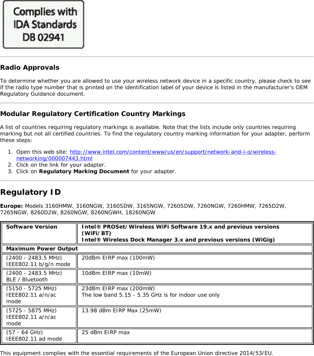 Radio ApprovalsTo determine whether you are allowed to use your wireless network device in a specific country, please check to seeif the radio type number that is printed on the identification label of your device is listed in the manufacturer's OEMRegulatory Guidance document.Modular Regulatory Certification Country MarkingsA list of countries requiring regulatory markings is available. Note that the lists include only countries requiringmarking but not all certified countries. To find the regulatory country marking information for your adapter, performthese steps:1.  Open this web site: http://www.intel.com/content/www/us/en/support/network-and-i-o/wireless-networking/000007443.html2.  Click on the link for your adapter.3.  Click on Regulatory Marking Document for your adapter.Regulatory IDEurope: Models 3160HMW, 3160NGW, 3160SDW, 3165NGW, 7260SDW, 7260NGW, 7260HMW, 7265D2W,7265NGW, 8260D2W, 8260NGW, 8260NGWH, 18260NGWSoftware Version Intel&reg; PROSet/Wireless WiFi Software 19.x and previous versions(WiFi/BT)Intel&reg; Wireless Dock Manager 3.x and previous versions (WiGig)Maximum Power Output(2400 - 2483.5 MHz)IEEE802.11 b/g/n mode 20dBm EIRP max (100mW)(2400 - 2483.5 MHz)BLE / Bluetooth 10dBm EIRP max (10mW)(5150 - 5725 MHz)IEEE802.11 a/n/acmode23dBm EIRP max (200mW)The low band 5.15 - 5.35 GHz is for indoor use only(5725 - 5875 MHz)IEEE802.11 a/n/acmode13.98 dBm EIRP Max (25mW)(57 - 64 GHz)IEEE802.11 ad mode 25 dBm EIRP maxThis equipment complies with the essential requirements of the European Union directive 2014/53/EU.
