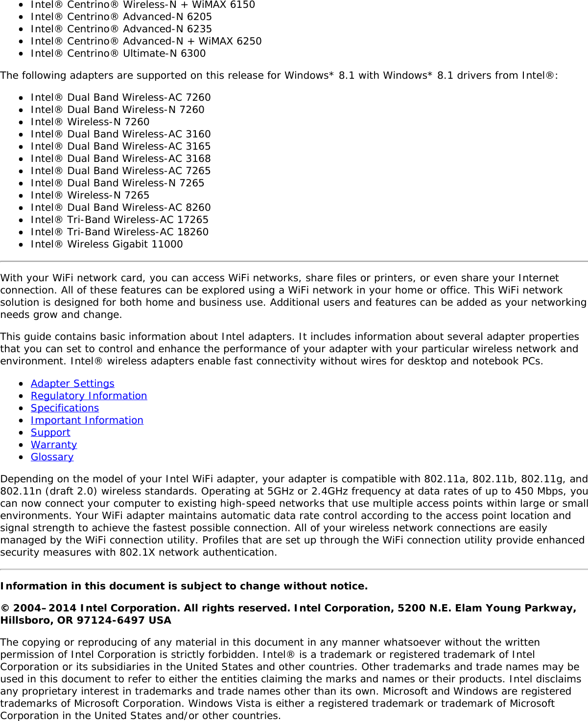 Intel&reg; Centrino&reg; Wireless-N + WiMAX 6150Intel&reg; Centrino&reg; Advanced-N 6205Intel&reg; Centrino&reg; Advanced-N 6235Intel&reg; Centrino&reg; Advanced-N + WiMAX 6250Intel&reg; Centrino&reg; Ultimate-N 6300The following adapters are supported on this release for Windows* 8.1 with Windows* 8.1 drivers from Intel&reg;:Intel&reg; Dual Band Wireless-AC 7260Intel&reg; Dual Band Wireless-N 7260Intel&reg; Wireless-N 7260Intel&reg; Dual Band Wireless-AC 3160Intel&reg; Dual Band Wireless-AC 3165Intel&reg; Dual Band Wireless-AC 3168Intel&reg; Dual Band Wireless-AC 7265Intel&reg; Dual Band Wireless-N 7265Intel&reg; Wireless-N 7265Intel&reg; Dual Band Wireless-AC 8260Intel&reg; Tri-Band Wireless-AC 17265Intel&reg; Tri-Band Wireless-AC 18260Intel&reg; Wireless Gigabit 11000With your WiFi network card, you can access WiFi networks, share files or printers, or even share your Internetconnection. All of these features can be explored using a WiFi network in your home or office. This WiFi networksolution is designed for both home and business use. Additional users and features can be added as your networkingneeds grow and change.This guide contains basic information about Intel adapters. It includes information about several adapter propertiesthat you can set to control and enhance the performance of your adapter with your particular wireless network andenvironment. Intel&reg; wireless adapters enable fast connectivity without wires for desktop and notebook PCs.Adapter SettingsRegulatory InformationSpecificationsImportant InformationSupportWarrantyGlossaryDepending on the model of your Intel WiFi adapter, your adapter is compatible with 802.11a, 802.11b, 802.11g, and802.11n (draft 2.0) wireless standards. Operating at 5GHz or 2.4GHz frequency at data rates of up to 450 Mbps, youcan now connect your computer to existing high-speed networks that use multiple access points within large or smallenvironments. Your WiFi adapter maintains automatic data rate control according to the access point location andsignal strength to achieve the fastest possible connection. All of your wireless network connections are easilymanaged by the WiFi connection utility. Profiles that are set up through the WiFi connection utility provide enhancedsecurity measures with 802.1X network authentication.Information in this document is subject to change without notice.&copy; 2004&ndash;2014 Intel Corporation. All rights reserved. Intel Corporation, 5200 N.E. Elam Young Parkway,Hillsboro, OR 97124-6497 USAThe copying or reproducing of any material in this document in any manner whatsoever without the writtenpermission of Intel Corporation is strictly forbidden. Intel&reg; is a trademark or registered trademark of IntelCorporation or its subsidiaries in the United States and other countries. Other trademarks and trade names may beused in this document to refer to either the entities claiming the marks and names or their products. Intel disclaimsany proprietary interest in trademarks and trade names other than its own. Microsoft and Windows are registeredtrademarks of Microsoft Corporation. Windows Vista is either a registered trademark or trademark of MicrosoftCorporation in the United States and/or other countries.
