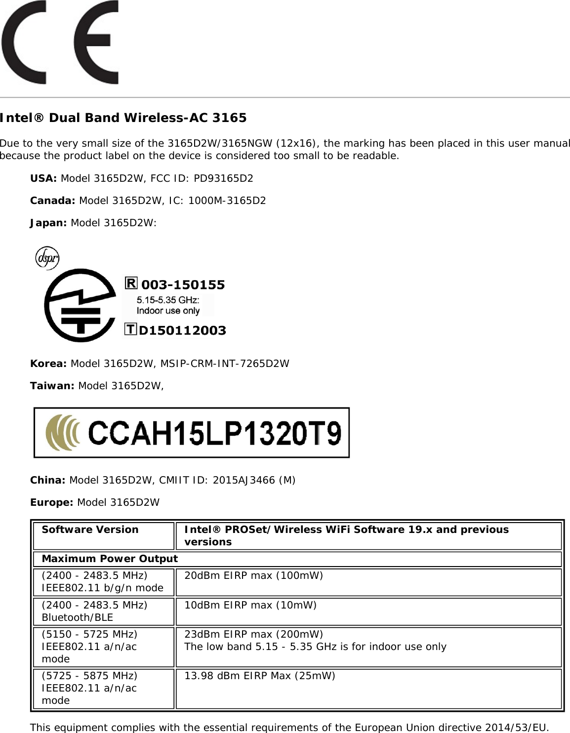 Intel&reg; Dual Band Wireless-AC 3165Due to the very small size of the 3165D2W/3165NGW (12x16), the marking has been placed in this user manualbecause the product label on the device is considered too small to be readable.USA: Model 3165D2W, FCC ID: PD93165D2Canada: Model 3165D2W, IC: 1000M-3165D2Japan: Model 3165D2W:Korea: Model 3165D2W, MSIP-CRM-INT-7265D2WTaiwan: Model 3165D2W,China: Model 3165D2W, CMIIT ID: 2015AJ3466 (M)Europe: Model 3165D2WSoftware Version Intel&reg; PROSet/Wireless WiFi Software 19.x and previousversionsMaximum Power Output(2400 - 2483.5 MHz)IEEE802.11 b/g/n mode 20dBm EIRP max (100mW)(2400 - 2483.5 MHz)Bluetooth/BLE 10dBm EIRP max (10mW)(5150 - 5725 MHz)IEEE802.11 a/n/acmode23dBm EIRP max (200mW)The low band 5.15 - 5.35 GHz is for indoor use only(5725 - 5875 MHz)IEEE802.11 a/n/acmode13.98 dBm EIRP Max (25mW)This equipment complies with the essential requirements of the European Union directive 2014/53/EU.