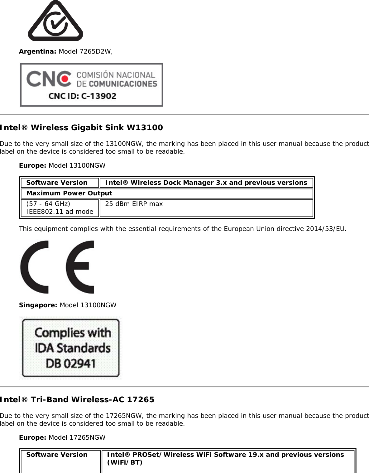 Argentina: Model 7265D2W,Intel&reg; Wireless Gigabit Sink W13100Due to the very small size of the 13100NGW, the marking has been placed in this user manual because the productlabel on the device is considered too small to be readable.Europe: Model 13100NGWSoftware Version Intel&reg; Wireless Dock Manager 3.x and previous versionsMaximum Power Output(57 - 64 GHz)IEEE802.11 ad mode 25 dBm EIRP maxThis equipment complies with the essential requirements of the European Union directive 2014/53/EU.Singapore: Model 13100NGWIntel&reg; Tri-Band Wireless-AC 17265Due to the very small size of the 17265NGW, the marking has been placed in this user manual because the productlabel on the device is considered too small to be readable.Europe: Model 17265NGWSoftware Version Intel&reg; PROSet/Wireless WiFi Software 19.x and previous versions(WiFi/BT)