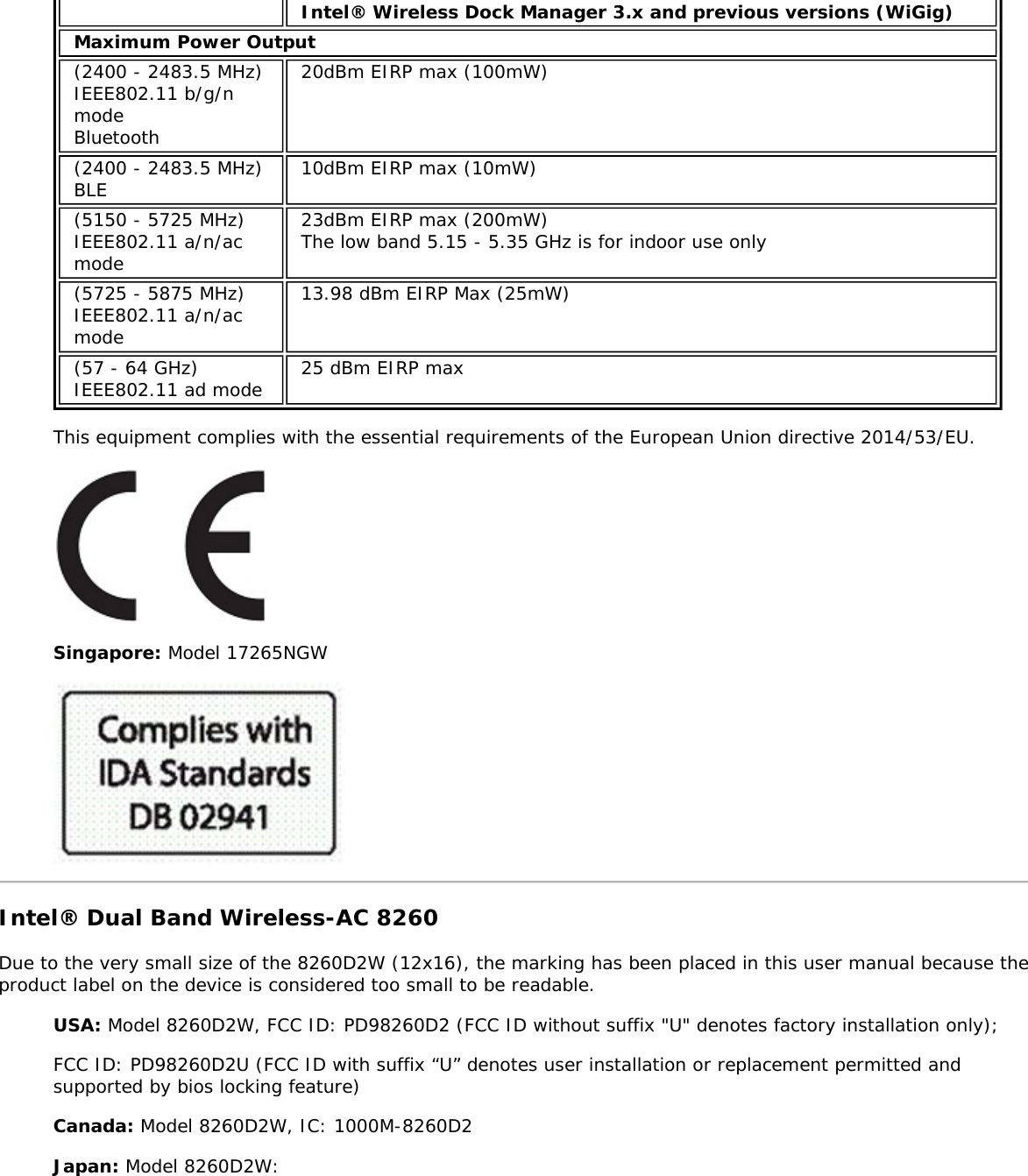 Intel&reg; Wireless Dock Manager 3.x and previous versions (WiGig)Maximum Power Output(2400 - 2483.5 MHz)IEEE802.11 b/g/nmodeBluetooth20dBm EIRP max (100mW)(2400 - 2483.5 MHz)BLE 10dBm EIRP max (10mW)(5150 - 5725 MHz)IEEE802.11 a/n/acmode23dBm EIRP max (200mW)The low band 5.15 - 5.35 GHz is for indoor use only(5725 - 5875 MHz)IEEE802.11 a/n/acmode13.98 dBm EIRP Max (25mW)(57 - 64 GHz)IEEE802.11 ad mode 25 dBm EIRP maxThis equipment complies with the essential requirements of the European Union directive 2014/53/EU.Singapore: Model 17265NGWIntel&reg; Dual Band Wireless-AC 8260Due to the very small size of the 8260D2W (12x16), the marking has been placed in this user manual because theproduct label on the device is considered too small to be readable.USA: Model 8260D2W, FCC ID: PD98260D2 (FCC ID without suffix "U" denotes factory installation only);FCC ID: PD98260D2U (FCC ID with suffix &ldquo;U&rdquo; denotes user installation or replacement permitted andsupported by bios locking feature)Canada: Model 8260D2W, IC: 1000M-8260D2Japan: Model 8260D2W: