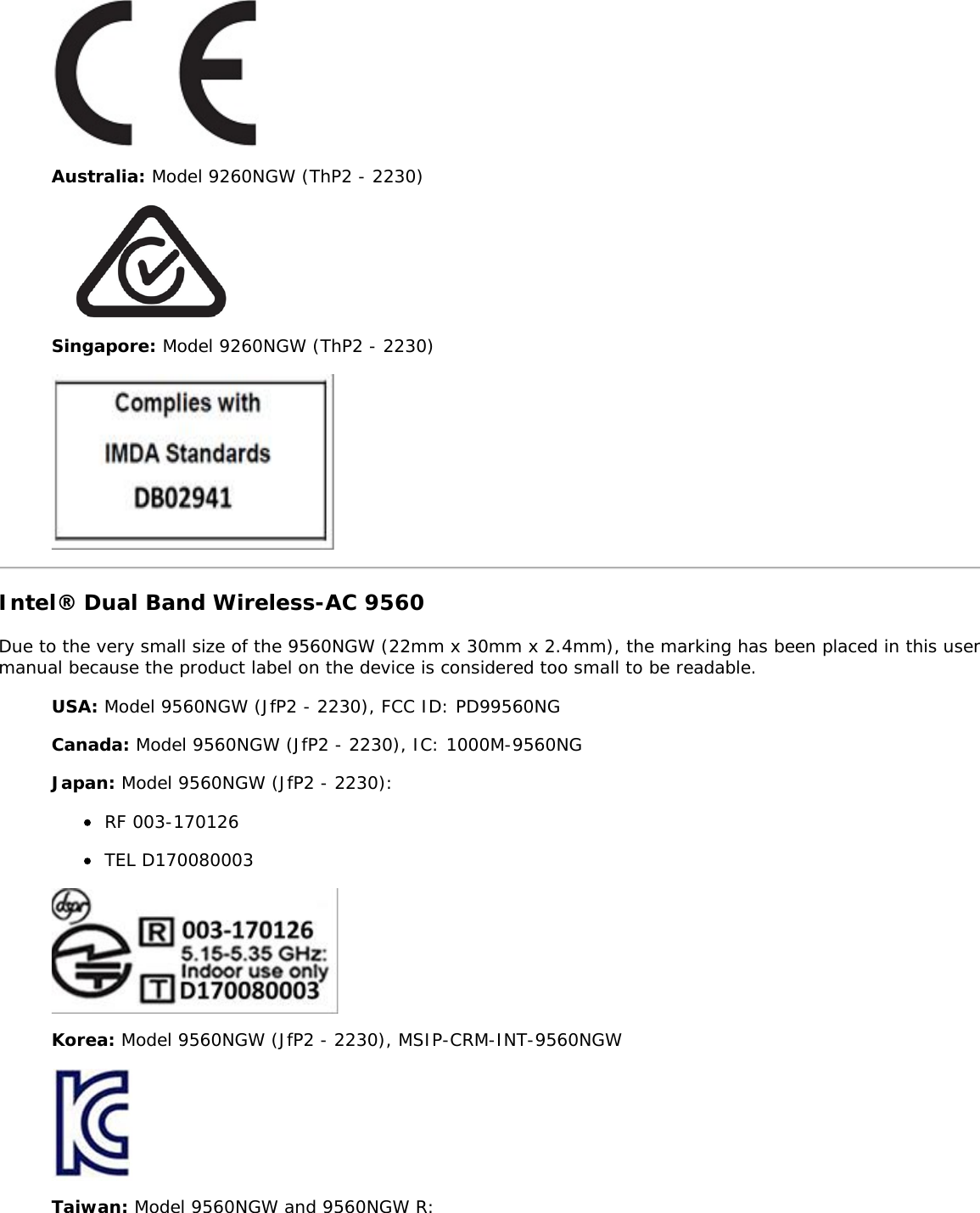 Australia: Model 9260NGW (ThP2 - 2230)Singapore: Model 9260NGW (ThP2 - 2230)Intel&reg; Dual Band Wireless-AC 9560Due to the very small size of the 9560NGW (22mm x 30mm x 2.4mm), the marking has been placed in this usermanual because the product label on the device is considered too small to be readable.USA: Model 9560NGW (JfP2 - 2230), FCC ID: PD99560NGCanada: Model 9560NGW (JfP2 - 2230), IC: 1000M-9560NGJapan: Model 9560NGW (JfP2 - 2230):RF 003-170126TEL D170080003Korea: Model 9560NGW (JfP2 - 2230), MSIP-CRM-INT-9560NGWTaiwan: Model 9560NGW and 9560NGW R: