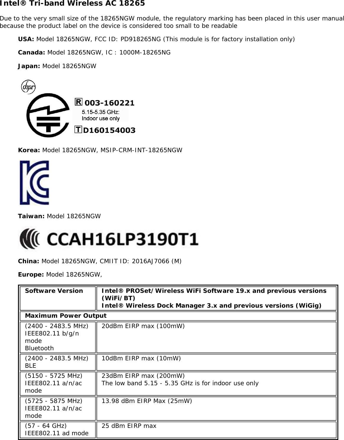 Intel&reg; Tri-band Wireless AC 18265Due to the very small size of the 18265NGW module, the regulatory marking has been placed in this user manualbecause the product label on the device is considered too small to be readableUSA: Model 18265NGW, FCC ID: PD918265NG (This module is for factory installation only)Canada: Model 18265NGW, IC : 1000M-18265NGJapan: Model 18265NGWKorea: Model 18265NGW, MSIP-CRM-INT-18265NGWTaiwan: Model 18265NGWChina: Model 18265NGW, CMIIT ID: 2016AJ7066 (M)Europe: Model 18265NGW,Software Version Intel&reg; PROSet/Wireless WiFi Software 19.x and previous versions(WiFi/BT)Intel&reg; Wireless Dock Manager 3.x and previous versions (WiGig)Maximum Power Output(2400 - 2483.5 MHz)IEEE802.11 b/g/nmodeBluetooth20dBm EIRP max (100mW)(2400 - 2483.5 MHz)BLE 10dBm EIRP max (10mW)(5150 - 5725 MHz)IEEE802.11 a/n/acmode23dBm EIRP max (200mW)The low band 5.15 - 5.35 GHz is for indoor use only(5725 - 5875 MHz)IEEE802.11 a/n/acmode13.98 dBm EIRP Max (25mW)(57 - 64 GHz)IEEE802.11 ad mode 25 dBm EIRP max