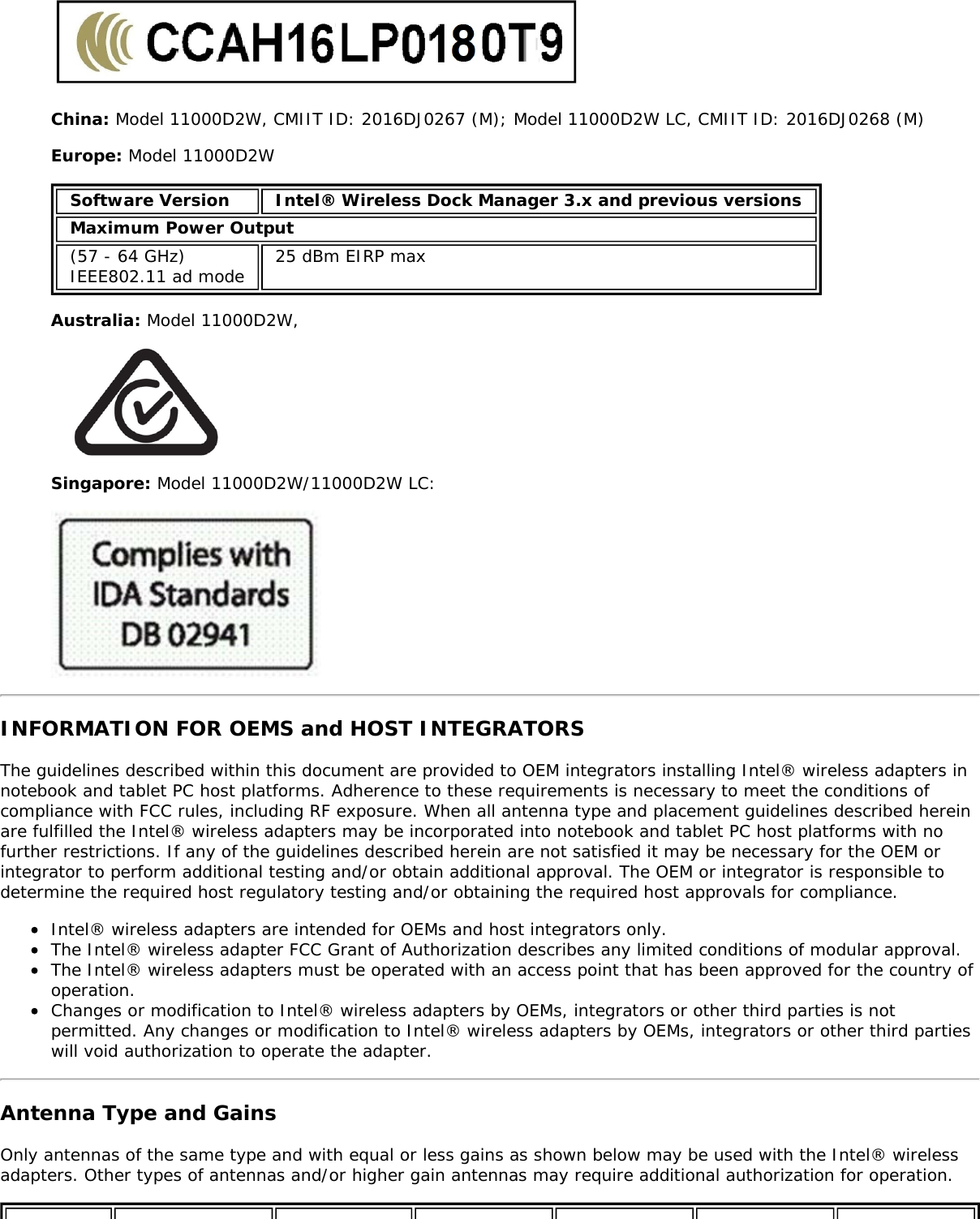 China: Model 11000D2W, CMIIT ID: 2016DJ0267 (M); Model 11000D2W LC, CMIIT ID: 2016DJ0268 (M)Europe: Model 11000D2WSoftware Version Intel&reg; Wireless Dock Manager 3.x and previous versionsMaximum Power Output(57 - 64 GHz)IEEE802.11 ad mode 25 dBm EIRP maxAustralia: Model 11000D2W,Singapore: Model 11000D2W/11000D2W LC:INFORMATION FOR OEMS and HOST INTEGRATORSThe guidelines described within this document are provided to OEM integrators installing Intel&reg; wireless adapters innotebook and tablet PC host platforms. Adherence to these requirements is necessary to meet the conditions ofcompliance with FCC rules, including RF exposure. When all antenna type and placement guidelines described hereinare fulfilled the Intel&reg; wireless adapters may be incorporated into notebook and tablet PC host platforms with nofurther restrictions. If any of the guidelines described herein are not satisfied it may be necessary for the OEM orintegrator to perform additional testing and/or obtain additional approval. The OEM or integrator is responsible todetermine the required host regulatory testing and/or obtaining the required host approvals for compliance.Intel&reg; wireless adapters are intended for OEMs and host integrators only.The Intel&reg; wireless adapter FCC Grant of Authorization describes any limited conditions of modular approval.The Intel&reg; wireless adapters must be operated with an access point that has been approved for the country ofoperation.Changes or modification to Intel&reg; wireless adapters by OEMs, integrators or other third parties is notpermitted. Any changes or modification to Intel&reg; wireless adapters by OEMs, integrators or other third partieswill void authorization to operate the adapter.Antenna Type and GainsOnly antennas of the same type and with equal or less gains as shown below may be used with the Intel&reg; wirelessadapters. Other types of antennas and/or higher gain antennas may require additional authorization for operation.