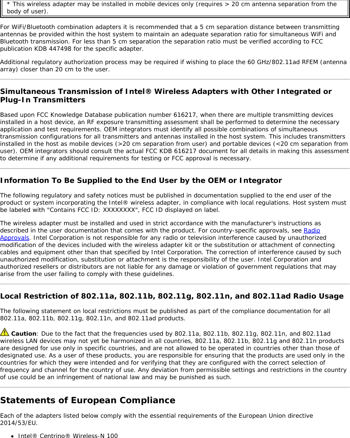 * This wireless adapter may be installed in mobile devices only (requires > 20 cm antenna separation from thebody of user).For WiFi/Bluetooth combination adapters it is recommended that a 5 cm separation distance between transmittingantennas be provided within the host system to maintain an adequate separation ratio for simultaneous WiFi andBluetooth transmission. For less than 5 cm separation the separation ratio must be verified according to FCCpublication KDB 447498 for the specific adapter.Additional regulatory authorization process may be required if wishing to place the 60 GHz/802.11ad RFEM (antennaarray) closer than 20 cm to the user.Simultaneous Transmission of Intel&reg; Wireless Adapters with Other Integrated orPlug-In TransmittersBased upon FCC Knowledge Database publication number 616217, when there are multiple transmitting devicesinstalled in a host device, an RF exposure transmitting assessment shall be performed to determine the necessaryapplication and test requirements. OEM integrators must identify all possible combinations of simultaneoustransmission configurations for all transmitters and antennas installed in the host system. This includes transmittersinstalled in the host as mobile devices (>20 cm separation from user) and portable devices (<20 cm separation fromuser). OEM integrators should consult the actual FCC KDB 616217 document for all details in making this assessmentto determine if any additional requirements for testing or FCC approval is necessary.Information To Be Supplied to the End User by the OEM or IntegratorThe following regulatory and safety notices must be published in documentation supplied to the end user of theproduct or system incorporating the Intel&reg; wireless adapter, in compliance with local regulations. Host system mustbe labeled with "Contains FCC ID: XXXXXXXX", FCC ID displayed on label.The wireless adapter must be installed and used in strict accordance with the manufacturer's instructions asdescribed in the user documentation that comes with the product. For country-specific approvals, see RadioApprovals. Intel Corporation is not responsible for any radio or television interference caused by unauthorizedmodification of the devices included with the wireless adapter kit or the substitution or attachment of connectingcables and equipment other than that specified by Intel Corporation. The correction of interference caused by suchunauthorized modification, substitution or attachment is the responsibility of the user. Intel Corporation andauthorized resellers or distributors are not liable for any damage or violation of government regulations that mayarise from the user failing to comply with these guidelines.Local Restriction of 802.11a, 802.11b, 802.11g, 802.11n, and 802.11ad Radio UsageThe following statement on local restrictions must be published as part of the compliance documentation for all802.11a, 802.11b, 802.11g, 802.11n, and 802.11ad products. Caution: Due to the fact that the frequencies used by 802.11a, 802.11b, 802.11g, 802.11n, and 802.11adwireless LAN devices may not yet be harmonized in all countries, 802.11a, 802.11b, 802.11g and 802.11n productsare designed for use only in specific countries, and are not allowed to be operated in countries other than those ofdesignated use. As a user of these products, you are responsible for ensuring that the products are used only in thecountries for which they were intended and for verifying that they are configured with the correct selection offrequency and channel for the country of use. Any deviation from permissible settings and restrictions in the countryof use could be an infringement of national law and may be punished as such.Statements of European ComplianceEach of the adapters listed below comply with the essential requirements of the European Union directive2014/53/EU.Intel&reg; Centrino&reg; Wireless-N 100