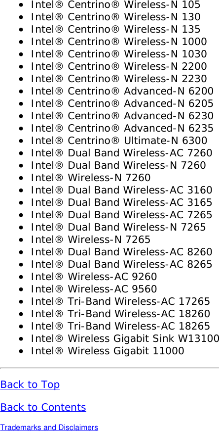 Intel&reg; Centrino&reg; Wireless-N 105Intel&reg; Centrino&reg; Wireless-N 130Intel&reg; Centrino&reg; Wireless-N 135Intel&reg; Centrino&reg; Wireless-N 1000Intel&reg; Centrino&reg; Wireless-N 1030Intel&reg; Centrino&reg; Wireless-N 2200Intel&reg; Centrino&reg; Wireless-N 2230Intel&reg; Centrino&reg; Advanced-N 6200Intel&reg; Centrino&reg; Advanced-N 6205Intel&reg; Centrino&reg; Advanced-N 6230Intel&reg; Centrino&reg; Advanced-N 6235Intel&reg; Centrino&reg; Ultimate-N 6300Intel&reg; Dual Band Wireless-AC 7260Intel&reg; Dual Band Wireless-N 7260Intel&reg; Wireless-N 7260Intel&reg; Dual Band Wireless-AC 3160Intel&reg; Dual Band Wireless-AC 3165Intel&reg; Dual Band Wireless-AC 7265Intel&reg; Dual Band Wireless-N 7265Intel&reg; Wireless-N 7265Intel&reg; Dual Band Wireless-AC 8260Intel&reg; Dual Band Wireless-AC 8265Intel&reg; Wireless-AC 9260Intel&reg; Wireless-AC 9560Intel&reg; Tri-Band Wireless-AC 17265Intel&reg; Tri-Band Wireless-AC 18260Intel&reg; Tri-Band Wireless-AC 18265Intel&reg; Wireless Gigabit Sink W13100Intel&reg; Wireless Gigabit 11000Back to TopBack to ContentsTrademarks and Disclaimers