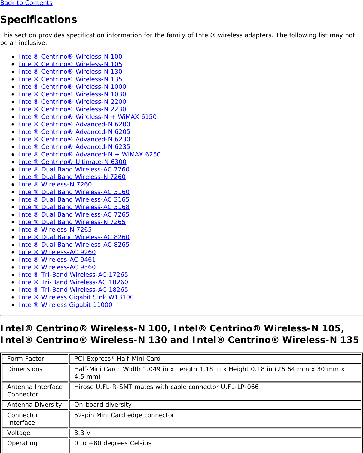 Back to ContentsSpecificationsThis section provides specification information for the family of Intel&reg; wireless adapters. The following list may notbe all inclusive.Intel&reg; Centrino&reg; Wireless-N 100Intel&reg; Centrino&reg; Wireless-N 105Intel&reg; Centrino&reg; Wireless-N 130Intel&reg; Centrino&reg; Wireless-N 135Intel&reg; Centrino&reg; Wireless-N 1000Intel&reg; Centrino&reg; Wireless-N 1030Intel&reg; Centrino&reg; Wireless-N 2200Intel&reg; Centrino&reg; Wireless-N 2230Intel&reg; Centrino&reg; Wireless-N + WiMAX 6150Intel&reg; Centrino&reg; Advanced-N 6200Intel&reg; Centrino&reg; Advanced-N 6205Intel&reg; Centrino&reg; Advanced-N 6230Intel&reg; Centrino&reg; Advanced-N 6235Intel&reg; Centrino&reg; Advanced-N + WiMAX 6250Intel&reg; Centrino&reg; Ultimate-N 6300Intel&reg; Dual Band Wireless-AC 7260Intel&reg; Dual Band Wireless-N 7260Intel&reg; Wireless-N 7260Intel&reg; Dual Band Wireless-AC 3160Intel&reg; Dual Band Wireless-AC 3165Intel&reg; Dual Band Wireless-AC 3168Intel&reg; Dual Band Wireless-AC 7265Intel&reg; Dual Band Wireless-N 7265Intel&reg; Wireless-N 7265Intel&reg; Dual Band Wireless-AC 8260Intel&reg; Dual Band Wireless-AC 8265Intel&reg; Wireless-AC 9260Intel&reg; Wireless-AC 9461Intel&reg; Wireless-AC 9560Intel&reg; Tri-Band Wireless-AC 17265Intel&reg; Tri-Band Wireless-AC 18260Intel&reg; Tri-Band Wireless-AC 18265Intel&reg; Wireless Gigabit Sink W13100Intel&reg; Wireless Gigabit 11000Intel&reg; Centrino&reg; Wireless-N 100, Intel&reg; Centrino&reg; Wireless-N 105,Intel&reg; Centrino&reg; Wireless-N 130 and Intel&reg; Centrino&reg; Wireless-N 135Form Factor PCI Express* Half-Mini CardDimensions Half-Mini Card: Width 1.049 in x Length 1.18 in x Height 0.18 in (26.64 mm x 30 mm x4.5 mm)Antenna InterfaceConnector Hirose U.FL-R-SMT mates with cable connector U.FL-LP-066Antenna Diversity On-board diversityConnectorInterface 52-pin Mini Card edge connectorVoltage 3.3 VOperating 0 to +80 degrees Celsius