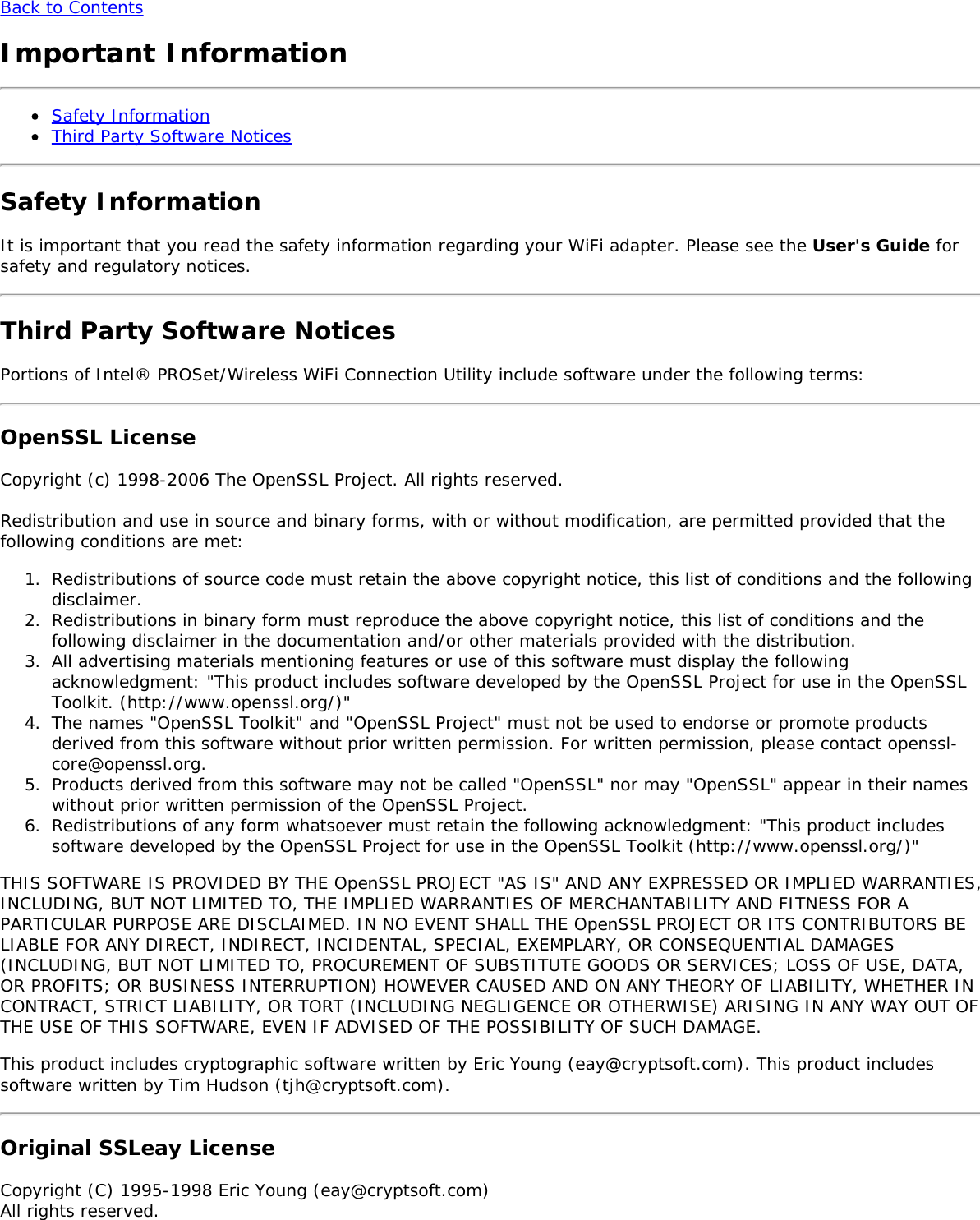 Back to ContentsImportant InformationSafety InformationThird Party Software NoticesSafety InformationIt is important that you read the safety information regarding your WiFi adapter. Please see the User's Guide forsafety and regulatory notices.Third Party Software NoticesPortions of Intel&reg; PROSet/Wireless WiFi Connection Utility include software under the following terms:OpenSSL LicenseCopyright (c) 1998-2006 The OpenSSL Project. All rights reserved.Redistribution and use in source and binary forms, with or without modification, are permitted provided that thefollowing conditions are met:1.  Redistributions of source code must retain the above copyright notice, this list of conditions and the followingdisclaimer.2.  Redistributions in binary form must reproduce the above copyright notice, this list of conditions and thefollowing disclaimer in the documentation and/or other materials provided with the distribution.3.  All advertising materials mentioning features or use of this software must display the followingacknowledgment: "This product includes software developed by the OpenSSL Project for use in the OpenSSLToolkit. (http://www.openssl.org/)"4.  The names "OpenSSL Toolkit" and "OpenSSL Project" must not be used to endorse or promote productsderived from this software without prior written permission. For written permission, please contact openssl-core@openssl.org.5.  Products derived from this software may not be called "OpenSSL" nor may "OpenSSL" appear in their nameswithout prior written permission of the OpenSSL Project.6.  Redistributions of any form whatsoever must retain the following acknowledgment: "This product includessoftware developed by the OpenSSL Project for use in the OpenSSL Toolkit (http://www.openssl.org/)"THIS SOFTWARE IS PROVIDED BY THE OpenSSL PROJECT "AS IS" AND ANY EXPRESSED OR IMPLIED WARRANTIES,INCLUDING, BUT NOT LIMITED TO, THE IMPLIED WARRANTIES OF MERCHANTABILITY AND FITNESS FOR APARTICULAR PURPOSE ARE DISCLAIMED. IN NO EVENT SHALL THE OpenSSL PROJECT OR ITS CONTRIBUTORS BELIABLE FOR ANY DIRECT, INDIRECT, INCIDENTAL, SPECIAL, EXEMPLARY, OR CONSEQUENTIAL DAMAGES(INCLUDING, BUT NOT LIMITED TO, PROCUREMENT OF SUBSTITUTE GOODS OR SERVICES; LOSS OF USE, DATA,OR PROFITS; OR BUSINESS INTERRUPTION) HOWEVER CAUSED AND ON ANY THEORY OF LIABILITY, WHETHER INCONTRACT, STRICT LIABILITY, OR TORT (INCLUDING NEGLIGENCE OR OTHERWISE) ARISING IN ANY WAY OUT OFTHE USE OF THIS SOFTWARE, EVEN IF ADVISED OF THE POSSIBILITY OF SUCH DAMAGE.This product includes cryptographic software written by Eric Young (eay@cryptsoft.com). This product includessoftware written by Tim Hudson (tjh@cryptsoft.com).Original SSLeay LicenseCopyright (C) 1995-1998 Eric Young (eay@cryptsoft.com)All rights reserved.
