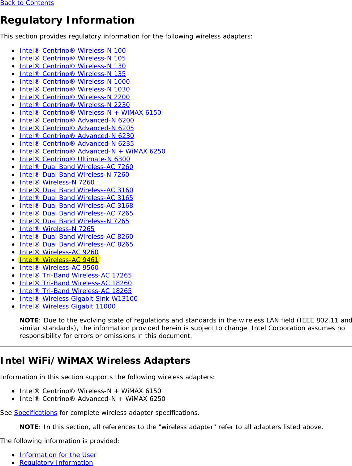 Back to ContentsRegulatory InformationThis section provides regulatory information for the following wireless adapters:Intel&reg; Centrino&reg; Wireless-N 100Intel&reg; Centrino&reg; Wireless-N 105Intel&reg; Centrino&reg; Wireless-N 130Intel&reg; Centrino&reg; Wireless-N 135Intel&reg; Centrino&reg; Wireless-N 1000Intel&reg; Centrino&reg; Wireless-N 1030Intel&reg; Centrino&reg; Wireless-N 2200Intel&reg; Centrino&reg; Wireless-N 2230Intel&reg; Centrino&reg; Wireless-N + WiMAX 6150Intel&reg; Centrino&reg; Advanced-N 6200Intel&reg; Centrino&reg; Advanced-N 6205Intel&reg; Centrino&reg; Advanced-N 6230Intel&reg; Centrino&reg; Advanced-N 6235Intel&reg; Centrino&reg; Advanced-N + WiMAX 6250Intel&reg; Centrino&reg; Ultimate-N 6300Intel&reg; Dual Band Wireless-AC 7260Intel&reg; Dual Band Wireless-N 7260Intel&reg; Wireless-N 7260Intel&reg; Dual Band Wireless-AC 3160Intel&reg; Dual Band Wireless-AC 3165Intel&reg; Dual Band Wireless-AC 3168Intel&reg; Dual Band Wireless-AC 7265Intel&reg; Dual Band Wireless-N 7265Intel&reg; Wireless-N 7265Intel&reg; Dual Band Wireless-AC 8260Intel&reg; Dual Band Wireless-AC 8265Intel&reg; Wireless-AC 9260Intel&reg; Wireless-AC 9461Intel&reg; Wireless-AC 9560Intel&reg; Tri-Band Wireless-AC 17265Intel&reg; Tri-Band Wireless-AC 18260Intel&reg; Tri-Band Wireless-AC 18265Intel&reg; Wireless Gigabit Sink W13100Intel&reg; Wireless Gigabit 11000NOTE: Due to the evolving state of regulations and standards in the wireless LAN field (IEEE 802.11 andsimilar standards), the information provided herein is subject to change. Intel Corporation assumes noresponsibility for errors or omissions in this document.Intel WiFi/WiMAX Wireless AdaptersInformation in this section supports the following wireless adapters:Intel&reg; Centrino&reg; Wireless-N + WiMAX 6150Intel&reg; Centrino&reg; Advanced-N + WiMAX 6250See Specifications for complete wireless adapter specifications.NOTE: In this section, all references to the "wireless adapter" refer to all adapters listed above.The following information is provided:Information for the UserRegulatory Information