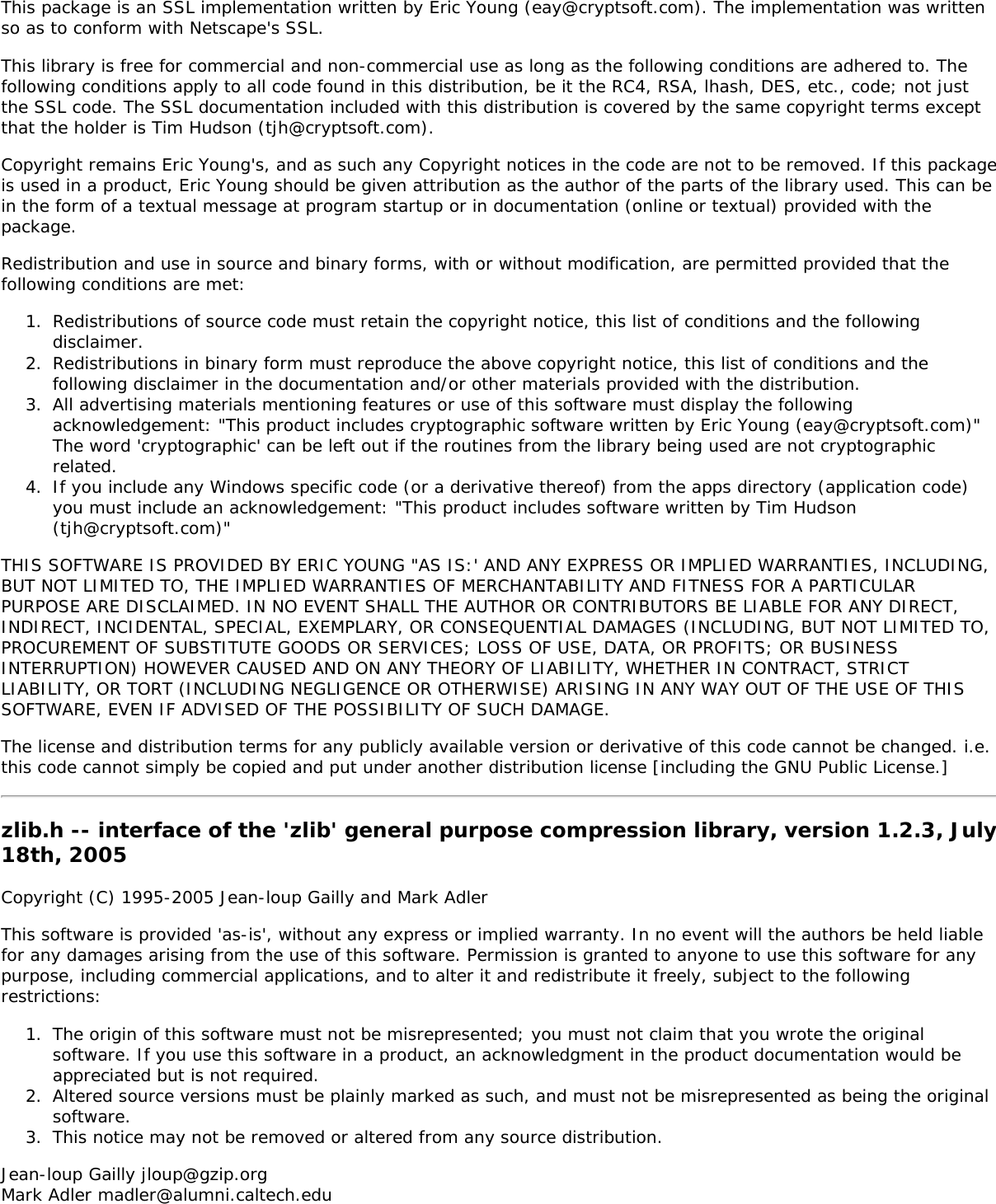 This package is an SSL implementation written by Eric Young (eay@cryptsoft.com). The implementation was writtenso as to conform with Netscape's SSL.This library is free for commercial and non-commercial use as long as the following conditions are adhered to. Thefollowing conditions apply to all code found in this distribution, be it the RC4, RSA, lhash, DES, etc., code; not justthe SSL code. The SSL documentation included with this distribution is covered by the same copyright terms exceptthat the holder is Tim Hudson (tjh@cryptsoft.com).Copyright remains Eric Young's, and as such any Copyright notices in the code are not to be removed. If this packageis used in a product, Eric Young should be given attribution as the author of the parts of the library used. This can bein the form of a textual message at program startup or in documentation (online or textual) provided with thepackage.Redistribution and use in source and binary forms, with or without modification, are permitted provided that thefollowing conditions are met:1.  Redistributions of source code must retain the copyright notice, this list of conditions and the followingdisclaimer.2.  Redistributions in binary form must reproduce the above copyright notice, this list of conditions and thefollowing disclaimer in the documentation and/or other materials provided with the distribution.3.  All advertising materials mentioning features or use of this software must display the followingacknowledgement: "This product includes cryptographic software written by Eric Young (eay@cryptsoft.com)"The word 'cryptographic' can be left out if the routines from the library being used are not cryptographicrelated.4.  If you include any Windows specific code (or a derivative thereof) from the apps directory (application code)you must include an acknowledgement: "This product includes software written by Tim Hudson(tjh@cryptsoft.com)"THIS SOFTWARE IS PROVIDED BY ERIC YOUNG "AS IS:' AND ANY EXPRESS OR IMPLIED WARRANTIES, INCLUDING,BUT NOT LIMITED TO, THE IMPLIED WARRANTIES OF MERCHANTABILITY AND FITNESS FOR A PARTICULARPURPOSE ARE DISCLAIMED. IN NO EVENT SHALL THE AUTHOR OR CONTRIBUTORS BE LIABLE FOR ANY DIRECT,INDIRECT, INCIDENTAL, SPECIAL, EXEMPLARY, OR CONSEQUENTIAL DAMAGES (INCLUDING, BUT NOT LIMITED TO,PROCUREMENT OF SUBSTITUTE GOODS OR SERVICES; LOSS OF USE, DATA, OR PROFITS; OR BUSINESSINTERRUPTION) HOWEVER CAUSED AND ON ANY THEORY OF LIABILITY, WHETHER IN CONTRACT, STRICTLIABILITY, OR TORT (INCLUDING NEGLIGENCE OR OTHERWISE) ARISING IN ANY WAY OUT OF THE USE OF THISSOFTWARE, EVEN IF ADVISED OF THE POSSIBILITY OF SUCH DAMAGE.The license and distribution terms for any publicly available version or derivative of this code cannot be changed. i.e.this code cannot simply be copied and put under another distribution license [including the GNU Public License.]zlib.h -- interface of the 'zlib' general purpose compression library, version 1.2.3, July18th, 2005Copyright (C) 1995-2005 Jean-loup Gailly and Mark AdlerThis software is provided 'as-is', without any express or implied warranty. In no event will the authors be held liablefor any damages arising from the use of this software. Permission is granted to anyone to use this software for anypurpose, including commercial applications, and to alter it and redistribute it freely, subject to the followingrestrictions:1.  The origin of this software must not be misrepresented; you must not claim that you wrote the originalsoftware. If you use this software in a product, an acknowledgment in the product documentation would beappreciated but is not required.2.  Altered source versions must be plainly marked as such, and must not be misrepresented as being the originalsoftware.3.  This notice may not be removed or altered from any source distribution.Jean-loup Gailly jloup@gzip.orgMark Adler madler@alumni.caltech.edu