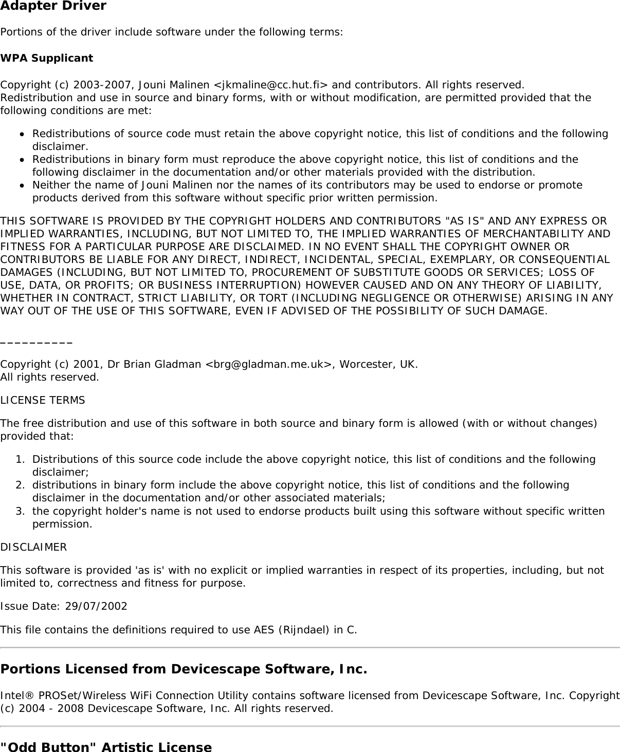 Adapter DriverPortions of the driver include software under the following terms:WPA SupplicantCopyright (c) 2003-2007, Jouni Malinen <jkmaline@cc.hut.fi> and contributors. All rights reserved.Redistribution and use in source and binary forms, with or without modification, are permitted provided that thefollowing conditions are met:Redistributions of source code must retain the above copyright notice, this list of conditions and the followingdisclaimer.Redistributions in binary form must reproduce the above copyright notice, this list of conditions and thefollowing disclaimer in the documentation and/or other materials provided with the distribution.Neither the name of Jouni Malinen nor the names of its contributors may be used to endorse or promoteproducts derived from this software without specific prior written permission.THIS SOFTWARE IS PROVIDED BY THE COPYRIGHT HOLDERS AND CONTRIBUTORS "AS IS" AND ANY EXPRESS ORIMPLIED WARRANTIES, INCLUDING, BUT NOT LIMITED TO, THE IMPLIED WARRANTIES OF MERCHANTABILITY ANDFITNESS FOR A PARTICULAR PURPOSE ARE DISCLAIMED. IN NO EVENT SHALL THE COPYRIGHT OWNER ORCONTRIBUTORS BE LIABLE FOR ANY DIRECT, INDIRECT, INCIDENTAL, SPECIAL, EXEMPLARY, OR CONSEQUENTIALDAMAGES (INCLUDING, BUT NOT LIMITED TO, PROCUREMENT OF SUBSTITUTE GOODS OR SERVICES; LOSS OFUSE, DATA, OR PROFITS; OR BUSINESS INTERRUPTION) HOWEVER CAUSED AND ON ANY THEORY OF LIABILITY,WHETHER IN CONTRACT, STRICT LIABILITY, OR TORT (INCLUDING NEGLIGENCE OR OTHERWISE) ARISING IN ANYWAY OUT OF THE USE OF THIS SOFTWARE, EVEN IF ADVISED OF THE POSSIBILITY OF SUCH DAMAGE.__________Copyright (c) 2001, Dr Brian Gladman <brg@gladman.me.uk>, Worcester, UK.All rights reserved.LICENSE TERMSThe free distribution and use of this software in both source and binary form is allowed (with or without changes)provided that:1.  Distributions of this source code include the above copyright notice, this list of conditions and the followingdisclaimer;2.  distributions in binary form include the above copyright notice, this list of conditions and the followingdisclaimer in the documentation and/or other associated materials;3.  the copyright holder's name is not used to endorse products built using this software without specific writtenpermission.DISCLAIMERThis software is provided 'as is' with no explicit or implied warranties in respect of its properties, including, but notlimited to, correctness and fitness for purpose.Issue Date: 29/07/2002This file contains the definitions required to use AES (Rijndael) in C.Portions Licensed from Devicescape Software, Inc.Intel&reg; PROSet/Wireless WiFi Connection Utility contains software licensed from Devicescape Software, Inc. Copyright(c) 2004 - 2008 Devicescape Software, Inc. All rights reserved."Odd Button" Artistic License
