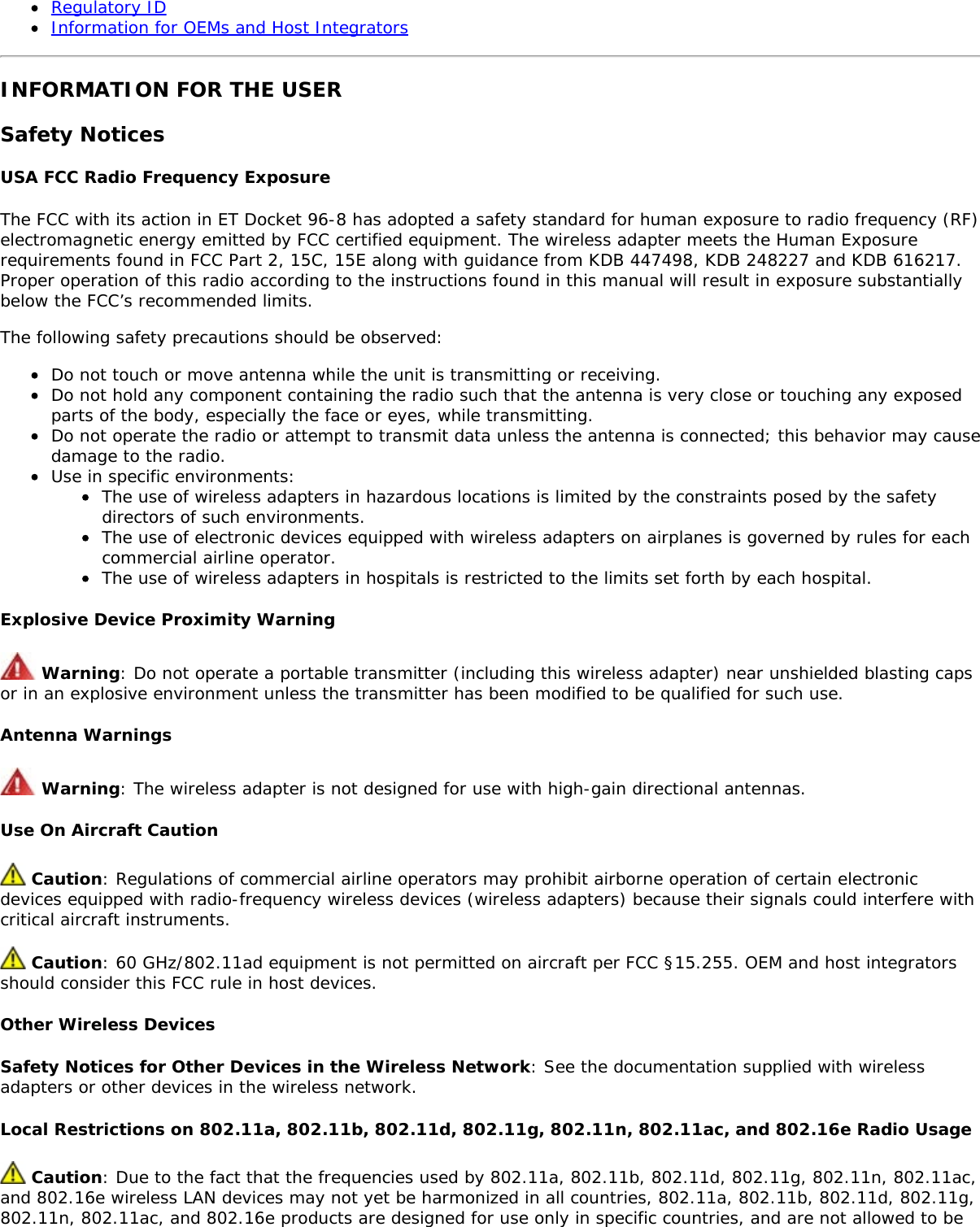 Regulatory IDInformation for OEMs and Host IntegratorsINFORMATION FOR THE USERSafety NoticesUSA FCC Radio Frequency ExposureThe FCC with its action in ET Docket 96-8 has adopted a safety standard for human exposure to radio frequency (RF)electromagnetic energy emitted by FCC certified equipment. The wireless adapter meets the Human Exposurerequirements found in FCC Part 2, 15C, 15E along with guidance from KDB 447498, KDB 248227 and KDB 616217.Proper operation of this radio according to the instructions found in this manual will result in exposure substantiallybelow the FCC&rsquo;s recommended limits.The following safety precautions should be observed:Do not touch or move antenna while the unit is transmitting or receiving.Do not hold any component containing the radio such that the antenna is very close or touching any exposedparts of the body, especially the face or eyes, while transmitting.Do not operate the radio or attempt to transmit data unless the antenna is connected; this behavior may causedamage to the radio.Use in specific environments:The use of wireless adapters in hazardous locations is limited by the constraints posed by the safetydirectors of such environments.The use of electronic devices equipped with wireless adapters on airplanes is governed by rules for eachcommercial airline operator.The use of wireless adapters in hospitals is restricted to the limits set forth by each hospital.Explosive Device Proximity Warning Warning: Do not operate a portable transmitter (including this wireless adapter) near unshielded blasting capsor in an explosive environment unless the transmitter has been modified to be qualified for such use.Antenna Warnings Warning: The wireless adapter is not designed for use with high-gain directional antennas.Use On Aircraft Caution Caution: Regulations of commercial airline operators may prohibit airborne operation of certain electronicdevices equipped with radio-frequency wireless devices (wireless adapters) because their signals could interfere withcritical aircraft instruments. Caution: 60 GHz/802.11ad equipment is not permitted on aircraft per FCC &sect;15.255. OEM and host integratorsshould consider this FCC rule in host devices.Other Wireless DevicesSafety Notices for Other Devices in the Wireless Network: See the documentation supplied with wirelessadapters or other devices in the wireless network.Local Restrictions on 802.11a, 802.11b, 802.11d, 802.11g, 802.11n, 802.11ac, and 802.16e Radio Usage Caution: Due to the fact that the frequencies used by 802.11a, 802.11b, 802.11d, 802.11g, 802.11n, 802.11ac,and 802.16e wireless LAN devices may not yet be harmonized in all countries, 802.11a, 802.11b, 802.11d, 802.11g,802.11n, 802.11ac, and 802.16e products are designed for use only in specific countries, and are not allowed to be